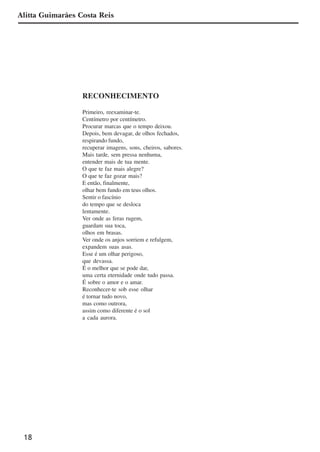 18
Alitta Guimarães Costa Reis
RECONHECIMENTO
Primeiro, reexaminar-te.
Centímetro por centímetro.
Procurar marcas que o tempo deixou.
Depois, bem devagar, de olhos fechados,
respirando fundo,
recuperar imagens, sons, cheiros, sabores.
Mais tarde, sem pressa nenhuma,
entender mais de tua mente.
O que te faz mais alegre?
O que te faz gozar mais?
E então, finalmente,
olhar bem fundo em teus olhos.
Sentir o fascínio
do tempo que se desloca
lentamente.
Ver onde as feras rugem,
guardam sua toca,
olhos em brasas.
Ver onde os anjos sorriem e refulgem,
expandem suas asas.
Esse é um olhar perigoso,
que devassa.
É o melhor que se pode dar,
uma certa eternidade onde tudo passa.
É sobre o amor e o amar.
Reconhecer-te sob esse olhar
é tornar tudo novo,
mas como outrora,
assim como diferente é o sol
a cada aurora.
x jornada - anais_21x297_136p.pmd 10/9/2009, 14:0818
 