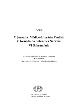 Anais
X Jornada Médico-Literária Paulista
V Jornada da Sobrames Nacional
VI Sobramíada
Sociedade Brasileira de Médicos Escritores
SOBRAMES
Nacional - Regional São Paulo - Regional Ceará
São Paulo - SP - Brasil
17 a 19 de setembro de 2009
x jornada - anais_21x297_136p.pmd 10/9/2009, 14:081
 