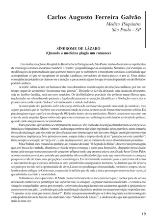 19
Carlos Augusto Ferreira Galvão
Médico Psiquiatra
São Paulo - SP
SÍNDROME DE LÁZARO
(Quando a medicina plagia um romance)
Em minha atuação no Hospital da Beneficência Portuguesa de São Paulo, tenho observado os espetáculos
da tecnologia cardíaca moderna e também o “rastro” psiquiátrico que as acompanha. Notamos, por exemplo, as
modificações de personalidade que acomete muitos que se submetem a transplante cardíaco, a ansiedade que
acompanham os que se recuperam de paradas cardíacas, portadores de marca-passos e por aí. Uma destas
conseqüênciaspsiquiátricaschamou-meaatenção:aqueacometealgunsdosquetiveramimplantadoumdesfibrilador
portátilcardíaco.
A morte súbita de um ser humano é das mais dramáticas manifestações de afecções cardíacas, por não dar
tempo sequer do acometido “desarrumar suas gavetas”. Despede-se da vida deixando uma lacuna de desespero,
seja no âmbito familiar, seja em seus negócios. Os desfibriladores portáteis são próteses maravilhosas que,
implantadas no subcutâneo do paciente e ligadas diretamente ao coração, identificam a fibrilação ventricular e
promovemacardioversão“inloco”salvandoassimavidadoindivíduo.
A maior parte dos pacientes sofre a descarga elétrica da cardioversão quando em estado já comatoso, mas
alguns pacientes que as recebem sem estarem em estado de coma, sentem-na de forma extremamente sofrida. Dá
para imaginar o que significa um choque de 400 joules dentro de seu mediastino. Muitos descrevem-na como um
coice de mula no peito. Quase todos estes pacientes retornam ao cardiologista solicitando a retirada da prótese,
quando então são para mim encaminhados.
Estespacientesapresentam-seextremamenteansiosos,têmmedodasdescargasetransformam-seempessoas
irritadiçaseimpacientes.Muitos“sentem”asdescargasemboranãosejamregistradaspelosaparelhos,numaestranha
formadealucinaçãoquenãopodeserclassificadacomosinestesiapornãotercomoeleiçãoumórgãointernoesim
uma prótese implantada. Nos primeiros casos, sempre tinha a impressão de já ter “passado por este caminho”;
tinha sempre a sensação de “de ja vu”, o que era impossível, por se tratarem de casos absolutamente pioneiros.
MikaWaltari,meuromancistapredileto,noromancedenome“OSegredodoReino”,descreveumpersonagem
que, em busca da verdade, abandona a vida de orgias romanas e parte para Jerusalém, chegando nesta cidade
numatardeemqueseencontravamtrêscruzesnogólgotasendoqueemumaestavacrucificadoJesusCristo.Pelos
acontecimentosposteriores,entendequequemtinhasidocrucificadofoialgomaisqueumserhumanoecomeçaa
pesquisar a vida de Jesus, suas pregações e seus milagres. Em determinado momento passa a entrevistar o Lázaro
e,aocontráriodoqueesperava,defronta-secomumindivíduoamarguradoetaciturno.Aolembrarqueeledeveria
ser grato por ter tido nova oportunidade de viver, Lázaro respondeu que a humanidade, por todo o sempre, iria se
lembrar deste milagre de Cristo mas, esqueceria de refletir que ele seria a única pessoa que morreria duas vezes, já
que não tinha recebido a imortalidade.
Voltando aos meus pacientes, D.Marta (nome fictício) tentava me convencer que o melhor para ela seria a
retirada do cardioversor portátil por não suportar mais os choques - a grande maioria alucinóides - e contava-me
situações estapafúrdias como, por exemplo, sofrer uma descarga durante um casamento, quando a igreja toda se
assustou com seu grito. Lembrada que cada manifestação da prótese poderia ser uma ressurreição respondeu-me:
“Equantasvezestereiquemorrer,doutor?”.Entãomeupensamentodirigiu-seàobradograndeescritornorueguês
enãopoderiadeixardebatizarestasíndromecomo“SíndromedeLázaro”,asíndromedosquenãoqueremmorrer
maisdeumavez.
x jornada - anais_21x297_136p.pmd 10/9/2009, 14:0819
 