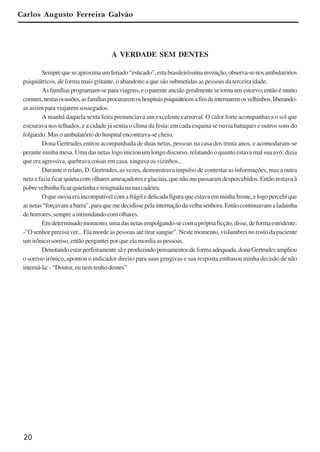 20
Carlos Augusto Ferreira Galvão
A VERDADE SEM DENTES
Semprequeseaproximaumferiado“esticado”,estabrasileiríssimainvenção,observa-senosambulatórios
psiquiátricos, de forma mais gritante, o abandono a que são submetidas as pessoas da terceira idade.
As famílias programam-se para viagens, e o parente ancião geralmente se torna um estorvo; então é muito
comum,nestasocasiões,asfamíliasprocuraremoshospitaispsiquiátricosafimdeinternaremosvelhinhos,liberando-
as assim para viajarem sossegados.
A manhã daquela sexta feira prenunciava um excelente carnaval. O calor forte acompanhava o sol que
estourava nos telhados, e a cidade já sentia o clima da festa: em cada esquina se ouvia batuques e outros sons do
folguedo. Mas o ambulatório do hospital encontrava-se cheio.
Dona Gertrudes entrou acompanhada de duas netas, pessoas na casa dos trinta anos, e acomodaram-se
perante minha mesa. Uma das netas logo iniciou um longo discurso, relatando o quanto estava mal sua avó; dizia
que era agressiva, quebrava coisas em casa, xingava os vizinhos...
Durante o relato, D. Gertrudes, as vezes, demonstrava impulso de contestar as informações, mas a outra
neta a fazia ficar quieta com olhares ameaçadores e glaciais, que não me passaram despercebidos. Então restava à
pobrevelhinhaficarquietinhaeresignadanasuacadeira.
Oqueouviaeraincompatívelcomafrágiledelicadafiguraqueestavaemminhafrente,elogopercebique
asnetas“forçavamabarra”,paraquemedecidissepelainternaçãodavelhasenhora.Entãocontinuavamaladainha
de horrores, sempre a intimidando com olhares.
Emdeterminadomomento,umadasnetasempolgando-secomaprópriaficção,disse,deformaestridente:
-”O senhor precisa ver... Ela morde as pessoas até tirar sangue”. Neste momento, vislumbrei no rosto da paciente
um irônico sorriso, então perguntei por que ela mordia as pessoas.
Denotandoestarperfeitamentesãeproduzindopensamentosdeformaadequada,donaGertrudesampliou
o sorriso irônico, apontou o indicador direito para suas gengivas e sua resposta embasou minha decisão de não
interná-la:-“Doutor,eunemtenhodentes”
x jornada - anais_21x297_136p.pmd 10/9/2009, 14:0820
 