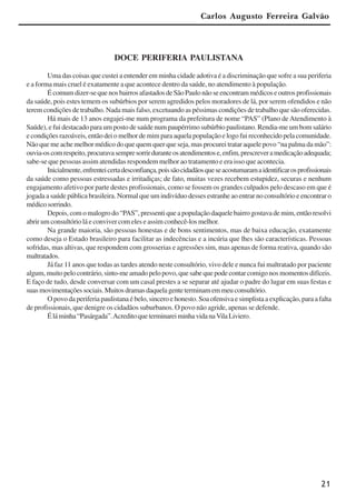21
Carlos Augusto Ferreira Galvão
DOCE PERIFERIA PAULISTANA
Uma das coisas que custei a entender em minha cidade adotiva é a discriminação que sofre a sua periferia
e a forma mais cruel é exatamente a que acontece dentro da saúde, no atendimento à população.
Écomumdizer-sequenosbairrosafastadosdeSãoPaulonãoseencontrammédicoseoutrosprofissionais
da saúde, pois estes temem os subúrbios por serem agredidos pelos moradores de lá, por serem ofendidos e não
terem condições de trabalho. Nada mais falso, excetuando as péssimas condições de trabalho que são oferecidas.
Há mais de 13 anos engajei-me num programa da prefeitura de nome “PAS” (Plano de Atendimento à
Saúde), e fui destacado para um posto de saúde num paupérrimo subúrbio paulistano. Rendia-me um bom salário
econdiçõesrazoáveis,entãodeiomelhordemimparaaquelapopulaçãoelogofuireconhecidopelacomunidade.
Não que me ache melhor médico do que quem quer que seja, mas procurei tratar aquele povo “na palma da mão”:
ouvia-oscomrespeito,procuravasempresorrirduranteosatendimentose,enfim,prescreveramedicaçãoadequada;
sabe-se que pessoas assim atendidas respondem melhor ao tratamento e era isso que acontecia.
Inicialmente,enfrenteicertadesconfiança,poissãocidadãosqueseacostumaramaidentificarosprofissionais
da saúde como pessoas estressadas e irritadiças; de fato, muitas vezes recebem estupidez, securas e nenhum
engajamento afetivo por parte destes profissionais, como se fossem os grandes culpados pelo descaso em que é
jogada a saúde pública brasileira. Normal que um indivíduo desses estranhe ao entrar no consultório e encontrar o
médicosorrindo.
Depois,comomalogrodo“PAS”,pressentiqueapopulaçãodaquelebairrogostavademim,entãoresolvi
abrir um consultório lá e conviver com eles e assim conhecê-los melhor.
Na grande maioria, são pessoas honestas e de bons sentimentos, mas de baixa educação, exatamente
como deseja o Estado brasileiro para facilitar as indecências e a incúria que lhes são características. Pessoas
sofridas, mas altivas, que respondem com grosserias e agressões sim, mas apenas de forma reativa, quando são
maltratados.
Já faz 11 anos que todas as tardes atendo neste consultório, vivo dele e nunca fui maltratado por paciente
algum,muitopelocontrário,sinto-meamadopelopovo,quesabequepodecontarcomigonosmomentosdifíceis.
E faço de tudo, desde conversar com um casal prestes a se separar até ajudar o padre do lugar em suas festas e
suasmovimentaçõessociais.Muitosdramasdaquelagenteterminamemmeuconsultório.
O povo da periferia paulistana é belo, sincero e honesto. Soa ofensiva e simplista a explicação, para a falta
de profissionais, que denigre os cidadãos suburbanos. O povo não agride, apenas se defende.
Éláminha“Pasárgada”.AcreditoqueterminareiminhavidanaVilaLiviero.
x jornada - anais_21x297_136p.pmd 10/9/2009, 14:0821
 