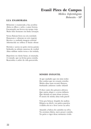 22
Evanil Pires de Campos
Médico Infectologista
Botucatu - SP
LUA ENAMORADA
Reluzente e enamorada a lua acordou
Abriu os olhos e, neles, o amor brotou.
Encantando sua leveza em meiga visão
Muito feliz fremente em linda sensação.
Versos fluíram livres no céu estrelado
Dançaram e valsaram no seio regente
Devota e a sonhada imagem celestial
Adormecida no reflexo d´ilusão silente
Dormiu e saciou no peito eterna paixão
Seduzida na afeição amorosa de cordial
Alma sublime muito terna e tão isolada,
Depositou no clarão lunar, aí emanada.
À vontade, que na ferina pena contida.
Reacendeu o ardor da vida percorrida.
SONHO INFANTIL
Ai que saudades que em mim tenho
Dos sonhos que no coração retenho
Minha alma num recanto flutuava
Sonhando ardoroso sonho infantil
O doce canto dos pássaros adorava
Que nutria alegre e a terna infância
Que deitada na mata tênue recitava
O anseio de minha alma toda pueril
Vivia pra brincar despido da malícia
Pelejava na dócil e na pulcra puerícia
A dádiva de ter e livre correr na selva
Amando a beleza do caminho na relva
Na aventura diária, mero prazer contido.
No peito o vigor desse momento vivido
x jornada - anais_21x297_136p.pmd 10/9/2009, 14:0822
 