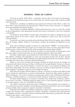 23
Evanil Pires de Campos
MEMÓRIA PIRES DE CAMPOS
No final do século XVII, Pirão, o intrépido Antonio Pires de Campos foi designado,
comandante das Bandeiras graça ao seu caráter pela sua colossal estatura que irradiava cordial
expressão facial.
Desbravou e coordenou as Bandeiras que partiram do interior de São Paulo, a saber: Itu,
Porto Feliz e uma vila próxima de Sorocaba para o Mato Grosso, Goiás, Tocantins e se dirigiram
até as proximidades do Oceano Pacífico.
Suas aventuras, intrépidas tribulações: índios, pedras preciosas, ouro etc. merecem, ao lado
de fiéis companheiros, uma apropriada narrativa dos acertos, descobertas e dos erros cometidos
e assimilados.
No meado do século XVIII, os irmãos João e José Pires de Campos se dirigiram para uma
região fértil, rústica de rica flora e fauna a fim de implantar e iniciar nova vida na nascente
Laranjal Paulista.
A posteriori, em Tatuí, num núcleo desenvolvido por Bento Pires de Campos, nasceu Ovídio
Pires de Campos, Médico Professor Universitário, membro da Academia de Medicina de São
Paulo.
João, pela semelhança pondero estatural, foi cognominado “PIRÃO”, em homenagem a
seu antecedente Antonio Pires de Campos. E seu irmão, José, houve por bem, após algum tempo
mudar-se para a florescente cidade Jaú, onde constituiu um grande núcleo familiar.
O Pirão resolveu construir um nicho de fé católica no centro da Vila em homenagem a São
João que ainda se encontra presente no seio da Igreja homônima, Matriz da cidade.
Seu filho, também João, nos primórdios do século XIX teve vários filhos, dos quais citarei
dois: Matias e Joaquim. Este (Joaquim) se casou com uma prima de Jaú, neta de José. Antonio
Pires de Campos, seu filho, Médico, Membro da Academia Botucatuense de Letras cultuou a leitura
e presidiu, por vários anos, o Centro Cultural de Botucatu.
Matias se casou com Ana Pires de Camargo, formada na Escola Caetano de Campos, foi
responsável pela Escola Luterana do Bairro do Bicame de Laranjal Paulista. Ensinava e educava
os alunos e os filhos nessa Escola Primária. A leitura dos textos e dos Capítulos da Bíblia eram
dissecados e degustados. Os netos se dirigiam à sua casa, nas férias escolares postados à sua frente,
eram avaliados e analisados na forma e no conteúdo da leitura.
Pedro Pires de Campos, filho de Matias se educou e se formou à saia dessa mãe diferenciada
moral e intelectual. Aprimorou-se e tornou-se Farmacêutico, homem de olhar singelo, bondoso e
digno. Inteligente, o rico, nele se enobrecia, enquanto que o pobre, nele se debruçava docilmente.
Ao falecer a cidade emudeceu e a ele devotou amável oração ao conduzi-lo ao eterno repouso.
Pai afável, dádiva legada ao ser humano e à família. Nair, minha mãe, Professora, educou-
me no amor e na leitura. A Medicina depurou minha razão e o senso humano aguçado, revigorou
no seio da natureza o meu ser: Evanil Pires de Campos.
Nil, médico veterinário, muito lutou após a residência e pos graduado, mas a fortuna e a
sorte semearam sua senda: trabalhos com formandos permitiram desenvolver com a Universidade
pesquisa inédita sobre sexagem de esperma masculino ou feminino.
Pedro Pires de Campos Neto, Médico, atualmente, enobrece sua senda ancestral em honrosa
e digna ação humana, ética e profissional. Carolina, advogada e enfermeira luta valorosamente
na conquista seu justo e merecido esforço de diferenciação educacional e profissional. Sua mãe,
Claudia soube nutrir o amor fraterno.
Forjou, também, os preceitos da moral em seus três filhos.
x jornada - anais_21x297_136p.pmd 10/9/2009, 14:0823
 