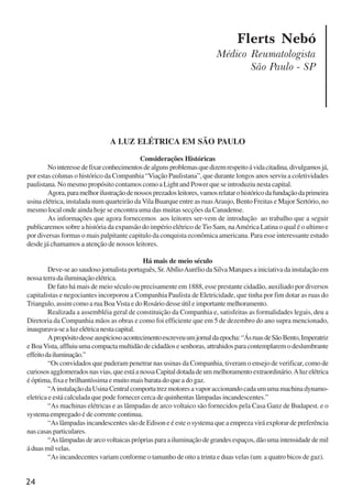 24
Flerts Nebó
Médico Reumatologista
São Paulo - SP
A LUZ ELÉTRICA EM SÃO PAULO
Considerações Históricas
Nointeressedefixarconhecimentosdealgunsproblemasquedizemrespeitoávidacitadina,divulgamosjá,
por estas colunas o histórico da Companhia “Viação Paulistana”, que durante longos anos serviu a coletividades
paulistana. No mesmo propósito contamos como a Light and Power que se introduziu nesta capital.
Agora,paramelhorilustraçãodenossosprezadosleitores,vamosrelatarohistóricodafundaçãodaprimeira
usina elétrica, instalada num quarteirão da Vila Buarque entre as ruasAraujo, Bento Freitas e Major Sertório, no
mesmo local onde ainda hoje se encontra uma das muitas secções da Canadense.
As informações que agora fornecemos aos leitores ser-vem de introdução ao trabalho que a seguir
publicaremos sobre a história da expansão do império elétrico de Tio Sam, naAmérica Latina o qual é o ultimo e
por diversas formas o mais palpitante capitulo da conquista econômica americana. Para esse interessante estudo
desde já chamamos a atenção de nossos leitores.
Há mais de meio século
Deve-se ao saudoso jornalista português, Sr.AbílioAurélio da Silva Marques a iniciativa da instalação em
nossaterradailuminaçãoelétrica.
De fato há mais de meio século ou precisamente em 1888, esse prestante cidadão, auxiliado por diversos
capitalistas e negociantes incorporou a Companhia Paulista de Eletricidade, que tinha por fim dotar as ruas do
Triangulo, assim como a rua BoaVista e do Rosário desse útil e importante melhoramento.
Realizada a assembléia geral de constituição da Companhia e, satisfeitas as formalidades legais, deu a
Diretoria da Companhia mãos as obras e como foi efficiente que em 5 de dezembro do ano supra mencionado,
inaugurava-sealuzelétricanestacapital.
Apropósitodesseauspiciosoacontecimentoescreveuumjornaldaepocha:“ÁsruasdeSãoBento,Imperatriz
eBoaVista,affluiuumacompactamultidãodecidadãosesenhoras,attrahidosparacontemplaremodeslumbrante
effeitodailuminação.”
“Os convidados que puderam penetrar nas usinas da Companhia, tiveram o ensejo de verificar, como de
curiososagglomeradosnasvias,queestáanossaCapitaldotadadeummelhoramentoextraordinário.Aluzelétrica
é óptima, fixa e brilhantíssima e muito mais barata do que a do gaz.
“AinstalaçãodaUsinaCentralcomportatrezmotoresavaporaccionandocadaumumamachinadynamo-
eletrica e está calculada que pode fornecer cerca de quinhentas lâmpadas incandescentes.”
“As machinas elétricas e as lâmpadas de arco voltaico são fornecidos pela Casa Ganz de Budapest. e o
systema empregado é de corrente continua.
“As lâmpadas incandescentes são de Edison e é este o systema que a empreza virá explorar de preferência
nas casas particulares.
“Aslâmpadasdearcovoltaicasprópriasparaailuminaçãodegrandesespaços,dãoumaintensidadedemil
áduasmilvelas.
“As incandecentes variam conforme o tamanho de oito a trinta e duas velas (um a quatro bicos de gaz).
x jornada - anais_21x297_136p.pmd 10/9/2009, 14:0824
 