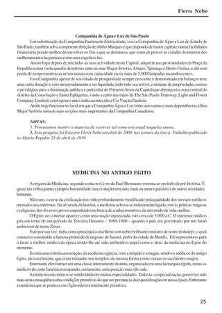 25
Companhia de Água e Luz de São Paulo
Em substituição da Companhia Paulista de Eletricidade, veio a Companhia de Água e Luz do Estado de
SãoPaulo,tambémsobacompetentedireçãodeAbilioMarquesequedispondodemaiorcapitaleoutrasfacilidades
financeiras poude melhor desenvolver os fins a que se destinava, que eram de prover as cidades do interior dos
melhoramentoshygienicoscomoseusexgottoeluz.
Assim logo depois de iniciadas as suas actividade nesta Capital, adquiriu nas proximidades da Praça da
Republica uma vasta quadra de terreno entre as ruas Major Setorio,Araujo,Ypiranga e Bento Freitas, e ahi sem
perda de tempo montou as novas usinas com capacidade pa-ra mais de 5.000 lâmpadas incandescentes..
Esta Companhia apesar de seu estado de prosperidade sempre crescente e demonstrado em balanços teve
uma curta duração e veio inesperadamente a ser liquidada, indo todo seu activo, constante de propriedades, usinas
e privilégios para a iluminação pública e particular do Primeiro Setor da Capital que abrangerá a zona central do
distrito da Consolação e Santa Ephigenia, vindo a cahir nas mãos da The São Paulo Tramway, Light and Power
Company Limited, como pouco antes tinha acontecido a CiaViação Paulista.
AindahojefuncionanolocalemqueaCompanhiaÁguaeLuztinhasuasusinasemaisdependênciasàRua
Major Sertório uma de suas secções mais importantes da Companhia Canadense.
NOTAS:
1. Procuramos manter a maneira de escrever tal como era usual naqueles annos.
2. Esta pesquisa foi feita por Flerts Nebó em abril de 2009, nos jornais da época. Trabalho publicado
no Diário Popular 25 de abril de 1939.
Flerts Nebó
MEDICINA NO ANTIGO EGITO
A origem da Medicina, segundo conta no Livro de Paul Hermann remonta ao período da pré-história. É
quasetãovelhaquantoaprópriahumanidade;suaevoluçãotemsido,maisoumenosparalelaàdeoutrasatividades
humanas.
Não raro, o curso da civilização tem sido profundamente modificado pela qualidade dos serviços médicos
prestadosaosenfermos.Naalvoradadahistória,amedicinaachava-seintimamenteligadacomáspráticasmágicas
e religiosas dos diversos povos empenhados na busca de conhecimentos e de um modo de vida melhor,
O Egito, no contesto aparece como uma nação organizada, isto cerca de 3.000 a.C. O interesse médico
gira em torno de um período da Terceira Dinastia – 1980-1900 – quando o país era governado por um faraó
ambicioso de nome Zoser.
Este por sua vez, tinha como principal conselheiro um nobre brilhante ministro de nome Imhotep ; o qual
consta ter construído a famosa pirâmide de degraus de Sacará, perto da cidade de Menfis. Ele representava para
o faraó o melhor médico da época tendo-lhe até sido atribuído o papel como o deus da medicina no Egito do
momento.
Existiaumaestreitaassociação,damedicinaegípcia,comareligiãoeamagia;sendoosmédicosdoantigo
Egito, provavelmente, que eram treinados nos templos, da mesma forma como o eram os sacerdotes-magos.
Entretantoelesformavamumaclasseinteiramentedistinta,organizadaemumahierarquiarígida,comoos
médicos da corte faraônica ocupando, certamente, uma posição mais elevada.
Amedicinaencontrava-sesubdivididaemmuitasespecialidades.Todavia,aespecialização,parecetersido
maisumaconseqüênciadascondiçõesprimitivasdoqueumprenúnciodaespecializaçãoemnossaépoca.Entretanto
amedicinaquesepraticavanoEgitonãoeratotalmenteprimitiva.
x jornada - anais_21x297_136p.pmd 10/9/2009, 14:0825
 