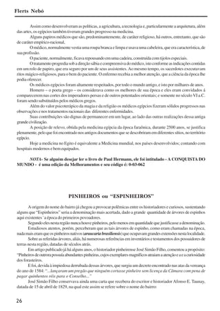 26
Assim como desenvolveram as políticas, a agricultura, a tecnologia e, particularmente a arquitetura, além
das artes, os egípcios também tiveram grandes progresso na medicina.
Alguns papiros médicos que são, predominantemente, de caráter religioso, há outros, entretanto, que são
de caráter empírico-racional,
O médico, normalmente vestia uma roupa branca e limpa e usava uma cabeleira, que era característica, de
suaprofissão.
O paciente, normalmente, ficava repousando em uma cadeira, construída com tijolos especiais.
Otratamentoprogrediasobadireçãosábiaecompreensivadomédico,istoconformeasindicaçõescontidas
em um rolo de papiro, que era seguro por um de seus assistentes.Ao mesmo tempo, os sacerdotes executavam
ritos mágico-religiosos, para o bem do paciente. O enfermo recebia a melhor atenção, que a ciência da época lhe
podia oferecer.
Os médicos egípcios foram altamente respeitados, por todo o mundo antigo, e isto por milhares de anos.
Homero – o poeta grego – os considerava como os melhores de sua época e eles eram convidados á
comparecerem nas cortes dos imperadores persas e de outros potentados orientais; e somente no século VI a.C.
foramsendosubstituídospelosmédicosgregos.
Além do valor psicoterápico da magia e da religião os médicos egípcios fizeram sólidos progressos nas
observações e nos tratamentos racionais das diferentes enfermidades.
Suas contribuições são dignas de permanecer em um lugar, ao lado das outras realizações dessa antiga
grandecivilização.
A posição de relevo, obtida pela medicina egípcia da época faraônica, durante 2500 anos, se justifica
plenamente,peloquefoiencontradonosantigosdocumentosquesedescobriramemdiferentessítios,noterritório
egípcio.
Hoje a medicina no Egito é equivalente a Medicina mundial, nos países desenvolvidos; contando com
hospitais modernos e bem equipados.
NOTA- Se alguém desejar ler o livro de Paul Hermann, ele foi intitulado - A CONQUISTA DO
MUNDO - é uma edição da Melhoramentos e seu código é: 0-03-062
Flerts Nebó
PINHEIROS ou “ESPINHEIROS”
A origem do nome do bairro já chegou a provocar polêmicas entre os historiadores e curiosos, sustentando
alguns que “Espinheiros” seria a denominação mais acertada, dado a grande quantidade de árvores de espinhos
aqui existentes `a época do primeiros povoadores.
Segundoelesnestaregiãonuncahouvepinheiros,pelomenosemquantidadequejustificasseadenominação.
Estudiosos atentos, porém, perceberam que as tais árvores de espinho, como eram chamadas na época,
nadamaiseramqueospinheirosnativos(araucariabrasiliensis)queocupavamgrandesextensõesnestalocalidade.
Sobre as referidas árvores, aliás, há numerosas referências em inventários e testamentos dos possuidores de
terras nesta região, datadas de séculos atrás.
Em artigo publicado já há alguns anos, o historiador pinheirense José Simão Filho, comentou a propósito:
“Pinheirosdeoutrorapossuíaabundantespinheiras,cujosexemplaresmagníficosatraiamaatençãoeaeacuriosidade
dos forasteiros.
E foi, devida à impiedosa derrubada dessas árvores, que surgiu um decreto encontrado nas atas da vereança
do ano de 1584: “...lançaram um pregão que ninguém cortasse pinheiro sem licença da Câmara com pena de
pagar quinhentos réis para o Conselho...”
José Simão Filho conservava ainda uma carta que recebera do escritor e historiador Afonso E. Taunay,
datada de 15 de abril de 1829, na qual este assim se refere sobre o nome do bairro:
x jornada - anais_21x297_136p.pmd 10/9/2009, 14:0826
 