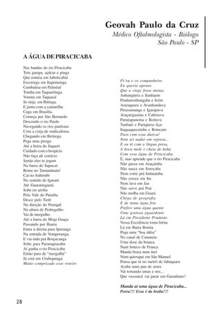 28
Geovah Paulo da Cruz
Médico Oftalmologista - Biólogo
São Paulo - SP
AÁGUADEPIRACICABA
Nas bandas do rio Piracicaba
Tem garapa, açúcar e pinga
Que tonteia em Jaboticabal
Escorrega em Itapetininga
Cambaleia em Palmital
Tomba em Taquaritinga
Vomita em Taquaral
Se mija em Ibitinga.
E junto com a camarilha
Caga em Brasília.
Começa por São Bernardo
Descendo o rio Pardo
Navegando os rios paulistas
Com a corja de sindicalistas.
Chegando em Bertioga
Pega uma piroga
Até a beira do Juqueri.
Cuidado com o hospício
Não faça ali comício
Senão eles te jogam
Na barra do Sapucaí.
Rema no Tamanduateí
Cai no Anhembi
No sentido de Igaratá
Até Guaratinguetá
Sobe rio arriba
Pelo Vale do Paraiba
Desce pelo Tietê
Na direção do Perequê
Na altura de Pedregulho
Vai de mergulho
Até a barra do Mogi Guaçu
Passando por Bauru
Entra à direita para Iporanga
Na entrada de Votuporanga,
E vai indo prá Boiçucanga
Sobe para Paranapiacaba
Aí ganha o rio Piracicaba
Então para de “mergulhá”
Já está em Urubupungá.
Muito compricado esse roteiro
Pr´eu e os companheiro
Eu queria apenas
Que a viage fosse menas.
Anhangüera e Itanhaem
Pindamonhangaba e Icém
Araraquara e Avanhandava
Pirassununga e Igarapava
Araçariguama e Cabreuva
Paranapanema e Boituva
Taubaté e Pariqüera-Açu
Itaquaquecetuba e Botucatu
Para com essa dureza!
Nem sei nadar em represa...
E eu tô com a língua presa,
A boca mole e cheia de baba
Com essa água de Piracicaba.
È, mas aprende que o rio Piracicaba
Não passa em Araçatuba
Não nasce em Sorocaba
Nem corre prá Indaiatuba
Não cresce em Itu
Nem lava em Jau
Não serve prá Poá
Não molha em Guará
Chega de geografia
E de tanta água fria
Prefiro uma água quente
Uma gostosa aguardente
Lá em Presidente Prudente.
Vossa Excelência toma birita
Lá em Barra Bonita
Pega uma “boa idéia”
No canal de Cananeia
Uma dose da branca
Num boteco de Franca
Manda brasa num mel
Num quiosque em São Manuel
Pensa que tá no metrô de Jabaquara
Acaba num pau de arara
Vai tomando umas e uns...
Que vassuncê vai parar em Garanhuns!
Manda aí uma água de Piracicaba...
Porra!!! Essa é da braba!!!
x jornada - anais_21x297_136p.pmd 10/9/2009, 14:0828
 