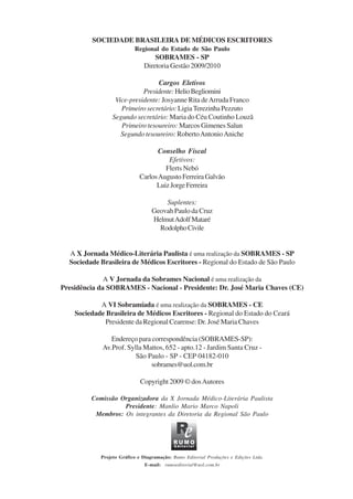 SOCIEDADE BRASILEIRA DE MÉDICOS ESCRITORES
Regional do Estado de São Paulo
SOBRAMES - SP
Diretoria Gestão 2009/2010
Cargos Eletivos
Presidente:HelioBegliomini
Vice-presidente: Josyanne Rita deArruda Franco
Primeiro secretário: LigiaTerezinhaPezzuto
Segundo secretário: Maria do Céu Coutinho Louzã
Primeiro tesoureiro: Marcos Gimenes Salun
Segundo tesoureiro: RobertoAntonioAniche
Conselho Fiscal
Efetivos:
Flerts Nebó
CarlosAugustoFerreiraGalvão
LuizJorgeFerreira
Suplentes:
Geovah Paulo da Cruz
HelmutAdolfMataré
RodolphoCivile
A X Jornada Médico-Literária Paulista é uma realização da SOBRAMES - SP
Sociedade Brasileira de Médicos Escritores - Regional do Estado de São Paulo
A V Jornada da Sobrames Nacional é uma realização da
Presidência da SOBRAMES - Nacional - Presidente: Dr. José Maria Chaves (CE)
A VI Sobramíada é uma realização da SOBRAMES - CE
Sociedade Brasileira de Médicos Escritores - Regional do Estado do Ceará
Presidente da Regional Cearense: Dr. José Maria Chaves
Endereço para correspondência (SOBRAMES-SP):
Av.Prof. Sylla Mattos, 652 - apto.12 - Jardim Santa Cruz -
São Paulo - SP - CEP 04182-010
sobrames@uol.com.br
Copyright 2009 © dosAutores
Comissão Organizadora da X Jornada Médico-Literária Paulista
Presidente: Manlio Mario Marco Napoli
Membros: Os integrantes da Diretoria da Regional São Paulo
Projeto Gráfico e Diagramação: Rumo Editorial Produções e Edições Ltda.
E-mail: rumoeditorial@uol.com.br
x jornada - anais_21x297_136p.pmd 10/9/2009, 14:082
 