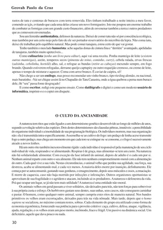 30
rastos de tatu e centenas de buracos com terra removida. Eles tinham trabalhado a noite inteira a meu favor,
comendo as içás, evitando que cada uma delas criasse um novo formigueiro. Isto me poupou um enorme trabalho
de combater as formigas com um grande custo financeiro, além de envenenar também a terra e outros predadores
que as comessem envenenadas.
Souumferrenhoambientalista,defensordanatureza.Deixeidecomertatunãosóporconsciênciaecológica,
mas também por um certo nojo pelo fato de ele ser portador-reservatório do micróbio da lepra. Não coma tatu,
deixe ele trabalhar pelo equilíbrio natural. Mas pode comer tanajura, estou certo de que vai gostar.
Tenhotambémomeuladohumorista:achoaquelasdonasdecinturafinae“derrière”avantajado,apelidadas
detanajuras,tambémmuitoapetecíveis...
Como culinarista (tenho um livro para editar), aqui vai uma receita. Ponha manteiga de leite (existem
outras manteigas), azeite, temperos secos (pimenta do reino, cominho, curry), cebola ralada, ervas frescas
(salsinha, cebolinha, hortelã) alho, sal, e refogue as bundas (retire as cabeças) mexendo sempre, em fogo
brando. Quando estiverem refogadas, derrame queijo captupiry ou outro requeijão cremoso, ou creme de leite,
apenas o tempo de misturar e aquecer. Coma com arroz branco. É caviar de caipira, sô!
Não chego a ser um enólogo, mas posso recomendar um vinho branco, tipo riesling alemão, ou nacional,
mais baratinho. -Vai ser chique assim lá no Chapadão doTatu Canastra, onde a égua quebrou a perna num buraco
dele, ôh “seu” passa fome desgraçado!
E como escritor, redigi este pequeno ensaio. Como datilógrafo o digitei e como um modesto usuário de
informática,imprimi-oeocopieiemdisquete.
Geovah Paulo da Cruz
O CULTO DA ANCIANIDADE
Anaturezatemritosqueestãoligadosaumdeterminismogenéticodesenvolvidoaolongodemilhõesdeanos,
segundoaevoluçãoseletivadasespécies.Doisdestesdeterminismossãoclausulaspétreas,imutáveis:aperecibilidade
doorganismoindividualeaimortalidadedesuaprogramaçãobiológica.Osindivíduosmorrem,massuaorganização
não:elaétransmitidaintra-específicamente.Assemelha-seaocultivodofogo:umpedaçodelenhaacesotransmite
fogoaoutropedaço,maschegaummomentoemquecadatoroseextingueou seconsome,eofogoésucessivamente
ateado a novos lenhos.
Háumoutroritotambéminexoravelmenterígido:cadaindivíduoéresponsávelpelamanutençãodeseuciclo
individual de vida, respirando e se alimentando. Respirar é de graça, mas alimentar-se tem um custo. Na natureza
não há solidariedade alimentar. Com exceção da fase infantil do animal, depois de adulto é o cada um por si.
Nenhumanimalrepartecomoutrooseualimento.Elenãotemnenhumcomprometimentomoralcomaalimentação
do outro. Cada qual vive a sua vida. Nestas circunstâncias, o animal velho que perdeu sua agilidade, sua força, sua
destreza, acaba se alimentando mal, e cada vez menos.Amaioria deles morre por inanição, definhamento. Ele
começaporseautoconsumir,gastandosuasgorduras,oemagrecimento,depoisseusmúsculoseossos,aemaciação.
E morre de caquexia, caso não haja morrido por infecções e infestações. Outros organismos oportunistas se
aproveitam de sua fragilidade e o agridem e atacam, incluindo ai os predadores.Anatureza o defenestra da vida.
Prá que ocupar um lugar, se já não tem mais utilidade?Anatureza é uma entidade não-moral.
Os animais velhos em geral passam a viver solitários, são deixados para trás, não tem forças para sobreviver
àsuaprópriacustaeesforço.Osherbívorosgastamseusdentes,suasunhas,seuscascos,nãoconseguemcaminhar
e pastar. O homem, como qualquer outro animal, sempre cumpriu estes ritos de maneira natural. Nos bandos
primitivos os velhos eram escorraçados, deixados para trás na vida nômade. Mais tarde, depois que o homo
sapiens se socializou, no máximo comiam restos, sobras. Cada elemento do grupo era utilizado como forma de
economia ergonômica, fornecendo sua potência para o proveito coletivo: caça, cultivo, defesa, ataque, vigilância,
ajuda, regulação, e os velhos eram um peso morto, incômodo, fraco e frágil. Um passivo na dinâmica social. Um
deficitário, aquele que dava pouco ou nada.
x jornada - anais_21x297_136p.pmd 10/9/2009, 14:0830
 