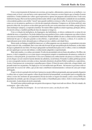 31
Com o estacionamento do humano em cavernas, povoações, aldeamentos, juntavam-se as mulheres e as
crianças num só local, com um baixo custo operacional. Isto começou a ocorrer depois que os bandos ficaram
sedentários. Cuidar também dos velhos agora representava apenas um pequeno adicional de ônus. E não seria
totalmentedegraça.Haviaumlucropotencialinteressante;inferiu-sequealimentandoecuidandodoseuascendente,
o descendente ganhava um crédito “moral” para quando também se tornasse velho. E assim de forma egoística,
como soe ser na natureza, quebrou-se o rito da não repartição alimentar. Comprou-se, de forma artificial, uma
quota de sobrevida.Aos poucos se descobriu que nem era tão caro assim entesourar este crédito, porque já havia
outrainstituiçãovantajosa,acooperativafamiliar.Termuitosfilhossignificavamaiorsegurança,proteção,defesa,
divisão do esforço, e também partilha do ônus de amparar os longevos.
Com a evolução da inteligência, da linguagem, das habilidades, os idosos cuidaram de se armar de um
cabedal de troca, a experiência. Se já não tinham força nem potência física, então compraram sua sobrevivência
comumanovamoedaprópria,oseupatrimôniointelectual.Durantemilhõesdeanosaculturaoralfoiaúnicaforma
intelectual de que se valia para guardar as descobertas, o aprendizado, a técnica, a ciência. E os anciões se
especializaram neste mister, deixando para os sôfregos jovens e adultos a atividade física.
Destemodo,nobalançocontábildeinteresses,osvelhospagaramsuacotaatuarialesegarantiramcomuma
fraçãoamaisdevida,asenilidade.Daíavirarcultonãofoimaisdoqueumapolitizaçãodofenômeno,osdoislados
dojogosegabandodeseusfeitos.Osmoçosapregoandosuabeneficênciaparacomosvelhos,eestessecreditando
por um capital que os jovens não tinham, o conhecimento adquirido e experimentado.
Hoje tudo mudou, e se cultua a juventude. O culto da ancianidade está em franca decadência. Os filhos são
poucos, a vida é competitiva e se os mais moços conseguirem cumprir os mandamentos da natureza, cuidar de si
mesmos e zelar pela prole, já estará bom. Com a nova dinâmica do conhecimento são poucas as chances de um
jovemchegaraserumvenerávelanciãodetentordasabedoria,oudafortuna.Omundoéaaldeiaglobalquejátem
os seus consagrados mestres em todas as áreas, laureados detentores do prêmio Nobel, acadêmicos, especialistas.
Assim, é bom pensar em economizar e amealhar para o futuro. O fator de maior sobrevida, a longevidade, está
pesando muito nos orçamentos. No Japão já se vive em média mais que 80 anos. Até mesmo os governos estão se
queixando do excesso de velhos, que já não mais contribuem monetariamente e retiram do caixa por tempo
prolongado.
O que os da nova geração devem fazer é pensar na sua previdência programada, para que quando chegarem
à velhice não se vejam como aqueles velhos da pré-história da humanidade, escorraçados para as migalhas das
sobras e restos dos institutos de aposentadoria oficiais de todos os lugares do mundo, como o nosso INSS. Ou
dependam da caridade, que não consegue assistir a todos e é humilhante para o idoso.Asilo é o terror psicológico
da senectude.Aantecâmara da morte anunciada.
No metrô uma senhora pediu que um garoto desocupasse o lugar reservado aos idosos. De má vontade, ele
resmungou: - Que velha chata.
Sem se perturbar ela retorquiu: - Se você não morrer antes, um dia ficará velho.
Geovah Paulo da Cruz
x jornada - anais_21x297_136p.pmd 10/9/2009, 14:0831
 