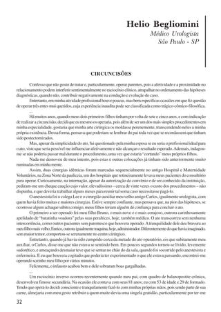 32
Helio Begliomini
Médico Urologista
São Paulo - SP
CIRCUNCISÕES
Confessoquenãogostodetratare,particularmente,operarparentes,poisaafetividadeeaproximidadeno
relacionamentopodeminterferirsentimentalmentenoraciocínioclínico,atrapalharnoordenamentodashipóteses
diagnósticas, quando não, contribuir negativamente na condução e evolução do caso.
Entretanto,emminhaatividadeprofissionalhouvepoucas,masbemespecíficasocasiõesemquefizquestão
de operar três entes mui queridos, cuja experiência inaudita pode ser classificada como trágico-cômico-filosófica.
...
Há muitos anos, quando meus dois primeiros filhos tinham por volta de sete e cinco anos, e com indicação
derealizaracircuncisão,decidiqueeumesmoosoperaria,poisalémdeserumdosmaissimplesprocedimentosem
minha especialidade, gostaria que minha arte cirúrgica os moldasse perenemente, transcendendo neles a minha
própria existência. Dessa forma, pensava que poderiam se lembrar do pai toda vez que se recordassem que tinham
sidopostectomizados.
Mas, apesar da simplicidade do ato, fui questionado pela minha esposa se eu seria o profissional ideal para
oato,vistoqueseriapossívelmeinfluenciarafetivamenteenãoalcançaroresultadoesperado.Ademais,indagou-
me se não poderia passar mal durante o procedimento, uma vez que estaria “cortando” meus próprios filhos.
Nada me demoveu de meu intento, pois estas e outras colocações já tinham sido anteriormente muito
ruminadasemminhamente.
Assim, duas cirurgias idênticas foram marcadas sequencialmente no antigo Hospital e Maternidade
Voluntários,naZonaNortedapauliceia,umdoshospitaisquerotineiramentelevavameuspacientesdoconsultório
para operar. Curiosamente, na internação, apesar da autorização do convênio e de ser conhecido da instituição,
pediram-me um cheque caução cujo valor, elevadíssimo – cerca de vinte vezes o custo dos procedimentos – não
dispunha, e que deveria trabalhar alguns meses para reunir tal soma caso necessitasse pagá-lo.
O anestesista foi o colega Lee e o cirurgião auxiliar meu velho amigo Carlos, igualmente urologista, com
quem havia feito muitas e maiores cirurgias. Estive sempre confiante, mas pensava que, na pior das hipóteses, se
ocorressealgumachaquesúbitocomigo,meusfilhosteriamalguémdeconfiançaparaconcluiroato.
O primeiro a ser operado foi meu filho Bruno, o mais novo e o mais corajoso, outrora carinhosamente
apelidado de “batatinha voadora” pelas suas peraltices, hoje, também médico. O ato transcorreu sem nenhuma
intercorrência, como outros pacientes sem parentesco que houvera operado.Atranquilidade dele deu bravura ao
meufilhomaisvelho,Enrico,outroraigualmentetraquina,hoje,administrador.Diferentementedoquehaviaimaginado,
sem maior temor, comportou-se serenamente no centro cirúrgico.
Entretanto, quando já havia sido cumprido cerca da metade do ato operatório, eis que subitamente meu
auxiliar, o Carlos, disse-me que não estava se sentindo bem. Em poucos segundos tornou-se lívido, levemente
sudorético, e ameaçando desmaiar teve que se sentar no chão do da sala, quando foi socorrido pelo anestesista e
enfermeira. E eu que houvera cogitado que poderia ter experimentado o que ele estava passando, encontrei-me
operandosozinhomeufilhoporváriosminutos.
Felizmente, o infausto acabou bem e dele sobraram boas gargalhadas.
...
Um raciocínio inverso ocorreu recentemente quando meu pai, com quadro de balanopostite crônica,
desenvolveu fimose secundária. Na ocasião ele contava com seus 81 anos; eu com 53 de idade e 29 de formado.
Tendoqueoperá-lodecidiconscienteetranquilamentefazê-locomminhasprópriasmãos,poissendopartedesua
carne, almejaria com meu gesto retribuir a quem muito devia uma singela gratidão, particularmente por ter-me
x jornada - anais_21x297_136p.pmd 10/9/2009, 14:0832
 