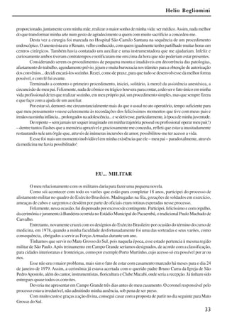 33
proporcionado,juntamentecomminhamãe,realizaromaiorsonhodeminhavida:sermédico.Assim,nadamelhor
do que transformar minha arte num gesto de agradecimento a quem com muito sacrifício a concedeu-me.
Desta vez a cirurgia foi marcada no Hospital São Camilo Santana na sequência de um procedimento
endoscópico.OanestesistaeraoRenato,velhoconhecido,comquemigualmentetenhopartilhadomuitashorasem
centros cirúrgicos. Também havia contatado um auxiliar e uma instrumentadora que me ajudariam. Infeliz e
curiosamente ambos tiveram contratempos e notificaram-me em cima da hora que não poderiam estar presentes.
Considerando serem os procedimentos de pequena monta e inadiáveis em decorrência das patologias,
afastamentodotrabalho,agendamentoprévio,jejumemuitaburocracianostrâmitesparaaobtençãodeautorização
dosconvênios...decidiencará-lossozinho.Rezei,comodepraxe,paraquetudosedesenvolvessedamelhorforma
possível,ecomféfuiavante.
Terminado a contento o primeiro procedimento, iniciei, solitário, à mercê da assistência anestésica, a
circuncisãodemeupai.Felizmente,nadadecômicooutrágicohouveraparacontar,anãoserofatoúnicoemminha
vidaprofissionaldeterquerealizarsozinho,emmeuprópriopai,umprocedimentosimples,masquesemprefizera
e que faço com a ajuda de um auxiliar.
Porestarsó,demorei-mecircunstancialmentemaisdoqueousualnoatooperatório,temposuficientepara
que meu pensamento voasse celeremente às recordações dos felicíssimos momentos que tive com meus pais e
irmãosnaminhainfância...prolongadosnaadolescência...esedetivesse,particularmente,àépocademinhajuventude.
Derepente–semjamaistersequerimaginadoemminhatrajetóriapessoalouprofissionaloperarmeupai(!)
– dentre tantos flashes que a memória aprazível e graciosamente me concedia, refleti que estava inusitadamente
restaurando nele um órgão que, através de inúmeras incursões de amor, possibilitou-me ter acesso a vida.
Eessefoimaisummomentoinolvidávelemminhaexistênciaqueele–meupai–paradoxalmente,através
damedicinamehaviapossibilitado!
Helio Begliomini
EU... MILITAR
O meu relacionamento com os militares daria para fazer uma pequena novela.
Como sói acontecer com todo os varões que estão para completar 18 anos, participei do processo de
alistamento militar no quadro do Exército Brasileiro. Madrugadas na fila, gozações de soldados em exercício,
ameaças de cabos e sargentos e desdém por parte de oficiais eram rotinas esperadas nesse processo.
Felizmente,nessaocasião,fuidispensadoporexcessodecontingente.Participei,felicíssimoecomorgulho,
dacerimôniaejuramentoàBandeiraocorridanoEstádioMunicipaldoPacaembú,otradicionalPauloMachadode
Carvalho.
Entretanto, novamente cruzei com os desígnios do Exército Brasileiro por ocasião do término do curso de
medicina, em 1978, quando a minha faculdade desfortunadamente foi uma das sorteadas e seus varões, como
consequência, obrigados a servir as ForçasArmadas durante um ano.
Tínhamos que servir no Mato Grosso do Sul, pois naquela época, esse estado pertencia à mesma região
militar de São Paulo.Após treinamento em Campo Grande seríamos designados, de acordo com a classificação,
para cidades interioranas e fronteiriças, como por exemplo Porto Murtinho, cujo acesso só era possível por ar ou
rios.
Esse não era o maior problema, mais sim o fato de estar com casamento marcado há meses para o dia 24
de janeiro de 1979. Assim, a cerimônia já estava acertada com o querido padre Bruno Carra da Igreja de São
PedroApostolo,alémdocantor,instrumentistas,floriculturaeClubeMacabi,ondeseriaarecepção.Játinhamsido
entregues quase todos os convites.
Deveria me apresentar em Campo Grande três dias antes do meu casamento. O coronel responsável pelo
processo estava irredutível, não admitindo minha ausência, sob pena de ser preso.
Commuitocustoegraçasaaçãodivina,conseguicasarcomapropostadepartirnodiaseguinteparaMato
Grosso do Sul.
x jornada - anais_21x297_136p.pmd 10/9/2009, 14:0833
 