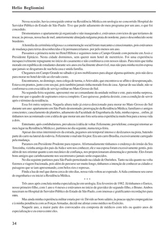 34
Nessa ocasião, havia conseguido entrar na Residência Médica em urologia no concorrido Hospital do
Servidor Público do Estado de São Paulo. Tive que pedir adiamento do meu programa por um ano, o que foi
concedido.
Desmontamos o apartamento já organizado e não inaugurado e, estávamos convictos de que teríamos de
trocar, às pressas, nossa lua de mel, anteriormente almejada nalguma praia do nordeste, para o desconhecido oeste
brasileiro.
Ahomiliadacerimôniareligiosaeacomemoraçãosocialforammarcanteseemocionantes,poisestávamos
de mudança para terras desconhecidas e lá permaneceríamos por pelo menos um ano.
Passamos a primeira noite no Hotel Hilton e seguimos rumo a Campo Grande com pernoite emAssis e
Presidente Epitácio. Nesta cidade dormimos, sem querer num hotel de meretrício. Foi uma experiência
inesquecivelmente repugnante no início do casamento e não combinava com nossos ideais. Para mim que tinha
moradoemrepúblicadeestudantesduranteseisanoserafacilmenteabsorvível,masnãoparaminharecém-esposa
que jamais se desgarrara de sua bela casa e unida família.
ChegamosemCampoGrandenosábadoejánosmobilizamosparaalugaralgumaquitinete,poisnãodava
para morar no hotel devido ao elevado custo.
Encontramos, no domingo, meu colega de turma, oAriovaldo, que encontrava-se aflito e desesperançado,
Estava em prantos, junto com seu pai, pois também jamais tinha morado fora de casa.Apesar de sua idade, não se
conformava com essa idéia de serviço militar no Mato Grosso do Sul.
Na segunda-feira seguinte, apresentei-me ao comandante da unidade militar e este, para minha surpresa,
disse-me que o quadro de aspirantes estava completo. Caso quisesse, poderia desistir, com a condição de servir
após o término da residência.
Essa foi outra surpresa. Naquela altura tudo já estava direcionado para morar no Mato Grosso do Sul
durante um ano: apartamento em São Paulo desmontado; prorrogação da Residência Médica; familiares e amigos
conscientes; cancelamento de plantões, adiamento da Faculdade de Engenharia daAida, minha esposa... enfim, já
tínhamosnosacostumadocomaidéiadequemorarumanoforaseriaumaexperiênciamuitoboaparaanossavida
a dois.
Entretanto,apósconfabularmos,prevaleceuàidéiadevoltar.Felizmente,portelefone,conseguiretornarao
meu lugar na Residência Médica e, partimos no dia seguinte, numa terça-feira.
Apesar das retas intermináveis da estrada, pegamos um temporal intenso e deslizamos na pista, batendo
partedocarronalateraldarodovia.Felizmenteomalnãofoipior.EraumcarroBrasília,excessivamentecarregado
pelamudança.
Paramos em Presidente Prudente para reparos.Afortunadamente tínhamos o endereço do irmão da Sra
Terezinha, vizinha amiga dos pais daAida e sem nos conhecer, ele e sua esposa foram excessivamente gentis, pois
além de nos orientar quanto a um mecânico de confiança, nos proporcionaram alimentação e pernoite. Eles foram
bons amigos que carinhosamente nos socorreram e jamais serão esquecidos.
No dia seguinte partimos para São Paulo pernoitando na cidade de Ourinhos.Tanto na ida quanto na volta
fizemosaviagemfracionada,poisalémdopercursosermuitolongo,tínhamosaintençãodeconhecerascidadese
paisagens que se iam apresentando, com belos rios e represas.
Findaaluademelqueduroucercadeoitodias,nossavidavoltouaoesperado.AAidacontinuouseucurso
deengenhariaeeuinicieiaResidênciaMédica.
* * *
Três anos após concluía minha especialização em urologia. Era fevereiro de 1982. Já tínhamos o Enrico,
nosso primeiro filho, com 1 ano e 4 meses e estávamos no início de gravidez do segundo filho, o Bruno.Ambos
nasceram no Hospital do Servidor Público do Estado de São Paulo, com imensas e gratificantes recordações para
mim.
Masaindaminhaexperiênciamilitarestariaporvir.Devidoaobomsalário,àspoucasopçõesempregatícias
e à minha pendência com as ForçasArmadas, decidi me alistar como médico no Exército.
Naquele ano, a maior parte dos convocados era composta de médicos com três ou quatro anos de
especialização e eu estava entre eles.
Helio Begliomini
x jornada - anais_21x297_136p.pmd 10/9/2009, 14:0834
 