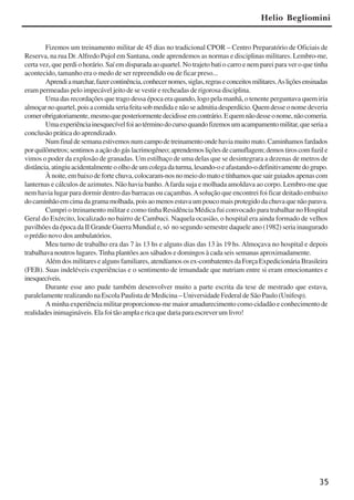 35
Fizemos um treinamento militar de 45 dias no tradicional CPOR – Centro Preparatório de Oficiais de
Reserva, na rua Dr.Alfredo Pujol em Santana, onde aprendemos as normas e disciplinas militares. Lembro-me,
certa vez, que perdi o horário. Saí em disparada ao quartel. No trajeto bati o carro e nem parei para ver o que tinha
acontecido, tamanho era o medo de ser repreendido ou de ficar preso...
Aprendiamarchar,fazercontinência,conhecernomes,siglas,regraseconceitosmilitares.Asliçõesensinadas
eram permeadas pelo impecável jeito de se vestir e recheadas de rigorosa disciplina.
Uma das recordações que trago dessa época era quando, logo pela manhã, o tenente perguntava quem iria
almoçarnoquartel,poisacomidaseriafeitasobmedidaenãoseadmitiadesperdício.Quemdesseonomedeveria
comerobrigatoriamente,mesmoqueposteriormentedecidisseemcontrário.Equemnãodesseonome,nãocomeria.
Umaexperiênciainesquecívelfoiaotérminodocursoquandofizemosumacampamentomilitar,queseriaa
conclusão prática do aprendizado.
Numfinaldesemanaestivemosnumcampodetreinamentoondehaviamuitomato.Caminhamosfardados
porquilômetros;sentimosaaçãodogáslacrimogêneo;aprendemosliçõesdecamuflagem;demostiroscomfuzile
vimos o poder da explosão de granadas. Um estilhaço de uma delas que se desintegrara a dezenas de metros de
distância,atingiuacidentalmenteoolhodeumcolegadaturma,lesando-oeafastando-odefinitivamentedogrupo.
Ànoite,embaixodefortechuva,colocaram-nosnomeiodomatoetínhamosquesairguiadosapenascom
lanternas e cálculos de azimutes. Não havia banho.Afarda suja e molhada amoldava ao corpo. Lembro-me que
nem havia lugar para dormir dentro das barracas ou caçambas.Asolução que encontrei foi ficar deitado embaixo
docaminhãoemcimadagramamolhada,poisaomenosestavaumpoucomaisprotegidodachuvaquenãoparava.
Cumpri o treinamento militar e como tinha Residência Médica fui convocado para trabalhar no Hospital
Geral do Exército, localizado no bairro de Cambuci. Naquela ocasião, o hospital era ainda formado de velhos
pavilhões da época da II Grande Guerra Mundial e, só no segundo semestre daquele ano (1982) seria inaugurado
o prédio novo dos ambulatórios.
Meu turno de trabalho era das 7 às 13 hs e alguns dias das 13 às 19 hs. Almoçava no hospital e depois
trabalhava noutros lugares.Tinha plantões aos sábados e domingos à cada seis semanas aproximadamente.
Além dos militares e alguns familiares, atendíamos os ex-combatentes da Força Expedicionária Brasileira
(FEB). Suas indeléveis experiências e o sentimento de irmandade que nutriam entre si eram emocionantes e
inesquecíveis.
Durante esse ano pude também desenvolver muito a parte escrita da tese de mestrado que estava,
paralelamente realizando na Escola Paulista de Medicina – Universidade Federal de São Paulo (Unifesp).
A minha experiência militar proporcionou-me maior amadurecimento como cidadão e conhecimento de
realidadesinimagináveis.Elafoitãoamplaericaquedariaparaescreverumlivro!
Helio Begliomini
x jornada - anais_21x297_136p.pmd 10/9/2009, 14:0835
 