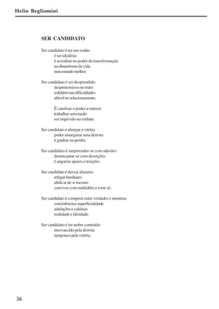 36
SER CANDIDATO
Ser candidato é ter um sonho
é ser idealista
é acreditar no poder da transformação
nodinamismodavida
nummundomelhor.
Ser candidato é ser desprendido
despretensioso no trato
solidárionasdificuldades
afávelnorelacionamento.
É catalisar o poder a outrem
trabalhar sem medo
ser impávido no embate.
Ser candidato é almejar a vitória
poder amargurar uma derrota
é ganhar ou perder.
Ser candidato é surpreender-se com adesões
desencantar-se com deserções
é angariar apoios e traições.
Ser candidato é deixar afazeres
relegarfamiliares
abdicar de si mesmo
conviver com multidões e estar só.
Ser candidato é competir entre verdades e mentiras
consistênciaesuperficialidade
adulaçõesecalúnias
realidade e falsidade.
Ser candidato é ter nobre conteúdo
inesvaecido pela derrota
tampoucopelavitória.
Helio Begliomini
x jornada - anais_21x297_136p.pmd 10/9/2009, 14:0836
 