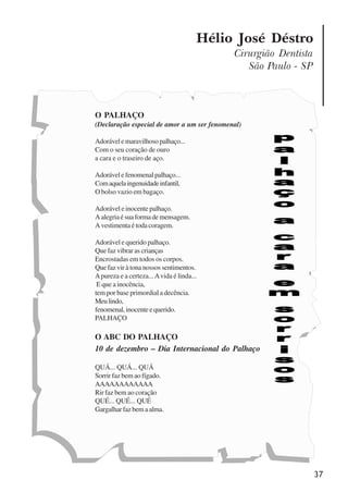 37
Hélio José Déstro
Cirurgião Dentista
São Paulo - SP
O PALHAÇO
(Declaração especial de amor a um ser fenomenal)
Adorávelemaravilhosopalhaço...
Com o seu coração de ouro
a cara e o traseiro de aço.
Adorávelefenomenalpalhaço...
Comaquelaingenuidadeinfantil,
O bolso vazio em bagaço.
Adorável e inocente palhaço.
Aalegriaésuaformademensagem.
A vestimenta é toda coragem.
Adorável e querido palhaço.
Que faz vibrar as crianças
Encrostadas em todos os corpos.
Que faz vir à tona nossos sentimentos.
Apureza e a certeza...Avida é linda...
E que a inocência,
tem por base primordial a decência.
Meulindo,
fenomenal,inocenteequerido.
PALHAÇO
O ABC DO PALHAÇO
10 de dezembro – Dia Internacional do Palhaço
QUÁ... QUÁ... QUÁ
Sorrir faz bem ao fígado.
AAAAAAAAAAAA
Rir faz bem ao coração
QUÉ... QUÉ... QUÉ
Gargalharfazbemaalma.
x jornada - anais_21x297_136p.pmd 10/9/2009, 14:0837
 