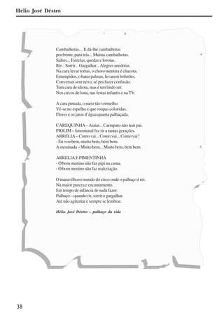 38
Hélio José Déstro
Cambalhotas... E dá-lhe cambalhotas
pra frente, para trás... Muitas cambalhotas.
Saltos... Estrelas, quedas e lorotas.
Rir... Sorrir... Gargalhar...Alegres anedotas.
Na cara levar tortas, o choro mentira é chacota.
Estampidos, o bater palmas, levarem bofetões.
Conversas sem nexo, só pra fazer confusão.
Tem cara de idiota, mas é um lindo ser.
Nos circos de lona, nas festas infantis e na TV.
A cara pintada, o nariz tão vermelho.
Vê-se no espelho e que roupas coloridas.
Flores e os jatos d’água quanta palhaçada.
CAREQUINHA–Aiaiai... Carrapato não tem pai.
PIOLIM – fenomenal fez rir a tantas gerações.
ARRELIA – Como vai... Como vai... Como vai?
- Eu vou bem, muito bem, bem bem.
A meninada – Muito bem... Muito bem, bem bem.
ARRELIAEPIMENTINHA
- O bom menino não faz pipi na cama.
- O bom menino não faz malcriação.
O maravilhoso mundo do circo onde o palhaço é rei.
Na maior pureza e encantamento.
Em tempo de infância de nada fazer.
Palhaço – quando rir, sorrir e gargalhar.
Até não agüentar e sempre se lembrar.
Hélio José Déstro – palhaço da vida
x jornada - anais_21x297_136p.pmd 10/9/2009, 14:0838
 