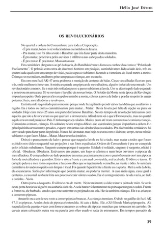 39
OS REVOLUCIONÁRIOS
No quartel a ordem do Comandante para toda a Corporação.
- É pra matar, todos os revolucionários escondidos na favela.
- Pra matar, isto foi dito a todo o Batalhão que iria fazer parte desta manobra.
- É pra matar, penetrava pelos ouvidos e infiltrava nas cabeças dos soldados.
- É pra matar. É pra matar. Maaaaataaaaar.
Em caminhões chegamos ao pé da favela, do Batalhão éramos famosos conhecidos como o “Pelotão de
Fuzilamento”. O pelotão com cerca de duzentos homens em posição, caminhávamos lado a lado dois, três ou
quatro cada qual com um campo de visão, passo a passo subíamos fazendo a varredura do local metro a metro.
Crianças se escondiam, mulheres gritavam para as crianças, um escarcéu.
Eu com meu fuzilAK-47 arma poderosa e munição de centenas de balas. Casas vasculhadas ficavam para
trás, onde mulheres choravam.Aminha esquerda um pipocar de metralhadora, alguém tinha sido encontrado. Um
revolucionárioamenos.Euemaistrêssoldadospassoapassosubíamosafavela.Umseafastoupeloladoesquerdo
e penetrou em uma casa. Só se ouviam o barulho de nossas botas. O Pelotão da Morte nesta época de Revolução
impunha respeito. Onde passava levava pelo caminho a morte, coletes a prova de balas e pra dar respeito às armas
potentes:fuzis,metralhadoraserevolveres.
Eutinhasidorequisitadoparaomesmoporqueondefaziaplantãoprendiváriosbandidosqueassaltavama
região. Eu e todos os outros caminhávamos para matar... Matar. Desta favela por falta de opção sai para ser
soldado. Hoje com meus 25 anos sou parte do famoso Batalhão. Nestes tempos de revolução lutávamos com
aqueles que são a favor e eram os que queriam a democracia.Afinal nem sei o que é Democracia, mas no quartel
aquilo era um mal pro nosso País. E tinham que ser calados. Muitos eram até eram comunistas e comiam crianças.
Comunistascomiam,crianças.Ossoldadosnestestemposdifíceissãovalorizadosporqueimpunhamaordem.Eo
principaltinhaarmamentospesados,equemtemarmassãoobedecidosoucalados.Pradizerminhaverdadeeufui
convocado para fazer parte do pelotão. Nunca fui de matar, mas hoje eu estou com o diabo no corpo, nesta missão
sabíamos o que fazer. Matar... Matar. Matar revolucionários.
Deixei o pensamento de lado o pensar que naquela favela eu fui criado, mas matar a todos que foram
exibidos nos slides no quartel nas projeções e nas fotos espalhadas. Ordem do Comandante é pra ser cumprida
pelos oficiais subalternos. Sargento cumpre porque é sargento. Soldado é soldado, sargento é sargento, oficial é
oficial. Obedecer. Obedecer. Estávamos em quatro, um logo se afastou e num beco ouvimos o pipocar da
metralhadora. O companheiro ao lado penetrou em uma casa juntamente com o quarto homem ouvi um pipocar
forte de metralhadora e gemidos. Estava só e a frente a casa mal construída, mal acabada. O ódio e o terror. O
coraçãopulavaemeurostoesquentouafaceeosolhosqueseinjetaramdevermelho,namenteoódio.Avarredura
caminhavalevandonospeitosumlimparolocal.Foiquandofiqueifrenteafrenteeueaporta. Metiasoladabota,
ela escancarou. Sabia por informação que poderia matar, ou poderia morrer. A casa meia água, casa igual a
centenas, a casa mal acabada feita aos poucos e com valores suados. Eu só comigo mesmo.Asala vazia, ao lado
acozinha...Vazia.
Outra porta a do quarto. O silêncio era de morte. Neste momento o ódio tomava conta de mim. Se atrás
desta porta houvesse alguém eu acabaria com ele.Asola bateu violentamente na porta que rangeu e cedeu. Frente
a frente eu, ele barbudo, um dos que estavam entre os projetados na tela. Havia também crianças. Ele e as crianças
a comerem pipocas.
Amarelo era a cor de seu rosto a comer pipocas brancas.As crianças tremiam. O dedo no gatilho do fuzilAK
47. E as pipocas.Amão cheia de pipocas é estendida.Aí caiu a ficha. Ele, o Zé filho da Maria pipoqueira. Ali
naquela favela quantas vezes com fome comiamos as sobras de pipocas murchas que sobravam no carrinho. Os
caruás eram colocados outra vez na panela com óleo usado e nada de estourarem. Em tempos passados de
Hélio José Déstro
x jornada - anais_21x297_136p.pmd 10/9/2009, 14:0839
 