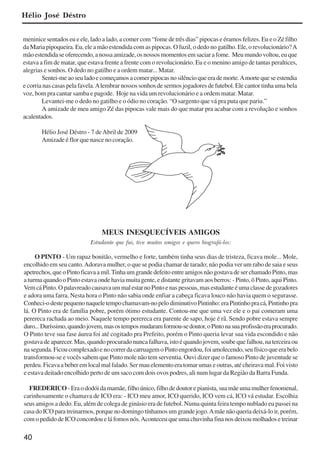40
meninice sentados eu e ele, lado a lado, a comer com “fome de três dias” pipocas e éramos felizes. Eu e o Zé filho
da Maria pipoqueira. Eu, ele a mão estendida com as pipocas. O fuzil, o dedo no gatilho. Ele, o revolucionário?A
mãoestendidaseoferecendo,anossaamizade,osnossosmomentosemsaciarafome. Meumundovoltou,euque
estava a fim de matar, que estava frente a frente com o revolucionário. Eu e o menino amigo de tantas peraltices,
alegrias e sonhos. O dedo no gatilho e a ordem matar... Matar.
Sentei-meaoseuladoecomeçamosacomerpipocasnosilêncioqueerademorte.Amortequeseestendia
e corria nas casas pela favela.Alembrar nossos sonhos de sermos jogadores de futebol. Ele cantor tinha uma bela
voz, bom pra cantar samba e pagode. Hoje na vida um revolucionário e a ordem matar. Matar.
Levantei-me o dedo no gatilho e o ódio no coração. “O sargento que vá pra puta que pariu.”
A amizade de meu amigo Zé das pipocas vale mais do que matar pra acabar com a revolução e sonhos
acalentados.
Hélio José Déstro - 7 deAbril de 2009
Amizade é flor que nasce no coração.
MEUS INESQUECÍVEIS AMIGOS
Estudante que fui, tive muitos amigos e quero biografá-los:
O PINTO - Um rapaz bonitão, vermelho e forte, também tinha seus dias de tristeza, ficava mole... Mole,
encolhido em seu canto.Adorava mulher, o que se podia chamar de tarado; não podia ver um rabo de saia e seus
apetrechos,queoPintoficavaamil.TinhaumgrandedefeitoentreamigosnãogostavadeserchamadoPinto,mas
a turma quando o Pinto estava onde havia muita gente, e distante gritavam aos berros: - Pinto, ô Pinto, aqui Pinto.
VemcáPinto.OpalavreadocausavaummalestarnoPintoenaspessoas,masestudanteéumaclassedegozadores
e adora uma farra. Nesta hora o Pinto não sabia onde enfiar a cabeça ficava louco não havia quem o segurasse.
Conheci-odestepequenonaqueletempochamavam-nopelodiminutivoPintinho:eraPintinhopracá,Pintinhopra
lá. O Pinto era de família pobre, porém ótimo estudante. Contou-me que uma vez ele e o pai comeram uma
perereca rachada ao meio. Naquele tempo perereca era parente de sapo, hoje é rã. Sendo pobre estava sempre
duro...Duríssimo,quandojovem,masostemposmudaramformou-sedoutor,oPintonasuaprofissãoeraprocurado.
O Pinto teve sua fase áurea foi até cogitado pra Prefeito, porém o Pinto queria levar sua vida escondido e não
gostava de aparecer. Mas, quando procurado nunca falhava, isto é quando jovem, soube que falhou, na terceira ou
nasegunda.FicoucomplexadoenocorrerdacarruagemoPintoengordou,foiamolecendo,seufísicoqueerabelo
transformou-se e vocês sabem que Pinto mole não tem serventia. Ouvi dizer que o famoso Pinto de juventude se
perdeu. Ficava a beber em local mal falado. Ser mau elemento era tomar umas e outras, até cheirava mal. Foi visto
e estava deitado encolhido perto de um saco com dois ovos podres, ali num lugar da Região da Barra Funda.
FREDERICO - Era o dodói da mamãe, filho único, filho de doutor e pianista, sua mãe uma mulher fenomenal,
carinhosamente o chamava de ICO era: - ICO meu amor, ICO querido, ICO vem cá, ICO vá estudar. Escolhia
seus amigos a dedo. Eu, além de colega de ginásio era de futebol. Numa quinta feira tempo nublado eu passei na
casa do ICO para treinarmos, porque no domingo tínhamos um grande jogo.Amãe não queria deixá-lo ir, porém,
com o pedido de ICO concordou e lá fomos nós.Aconteceu que uma chuvinha fina nos deixou molhados e treinar
Hélio José Déstro
x jornada - anais_21x297_136p.pmd 10/9/2009, 14:0840
 