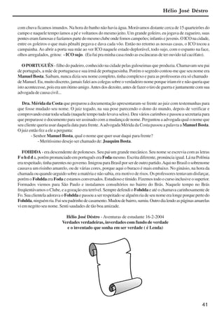 41
com chuva ficamos imundos. Na hora do banho não havia água. Morávamos distante cerca de 15 quarteirões do
campo e naquele tempo íamos a pé e voltamos do mesmo jeito. Um grande goleiro, eu jogava de zagueiro, suas
ponteseramfamosasefazíamospartedomesmoclubeondefomoscampeões;infantisejuvenis.OICOnacidade,
entre os goleiros o que mais pênalti pegava e dava cada vôo. Então no retorno as nossas casas, o ICO tocou a
campainha. Ao abrir a porta sua mãe ao ver ICO naquele estado deplorável, todo sujo, com o espanto na face,
olhos arregalados, gritou: - ICO sujo. (Eu fui pra minha casa rindo as escâncaras de ter ouvido tal cacófato).
O PORTUGUÊS - filho do padeiro, conhecido na cidade pelas guloseimas que produzia. Chamavam seu pai
de português, a mãe de portuguesa e sua irmã de portuguesinha. Porém o segredo contou-me que seu nome era
Manuel Bosta. Saibam, nunca dizia seu nome completo, tinha complexo e para as professoras era só chamado
de Manuel. Eu, muito discreto, jamais falei aos colegas sobre o verdadeiro nome porque iriam rir e não queria que
isto acontecesse, pois era um ótimo amigo.Antes dos dezoito, antes de fazer o tiro de guerra e juntamente com sua
advogada de causa civil...
Dra. Mérida da Costa que preparou a documentação apresentaram-se frente ao juiz com testemunhas para
que fosse mudado seu nome. O juiz togado, na sua pose parecendo o dono do mundo, depois de verificar e
comprovando estar toda selada (naquele tempo tudo levava selos). Deu vários carimbos e passou a secretaria para
que preparasse o documento para ser assinado com a mudança de nome. Perguntou a advogada qual o nome que
seu cliente queria usar daquela data para frente.Aadvogada Mérida da Costa passou a palavra a Manuel Bosta.
O juiz então fez a ele a pergunta:
- Senhor Manuel Bosta, qual o nome que quer usar daqui para frente?
- Meritíssimo desejo ser chamado de: Joaquim Bosta.
FOHDDA - era descendente de poloneses. Seu pai um grande mecânico. Seu nome se escrevia com as letras
F o h d d a, porém pronunciado em português era Foda mesmo. Escrita diferente, pronúncia igual. Lá na Polônia
erarespeitado,tinhaparentesnogoverno.ImigrouparaBrasilporserdeoutropartido.AquinoBrasilosobrenome
causava um risinho amarelo, ou de várias cores, porque aqui o buraco é mais embaixo. No ginásio, na hora da
chamada ou quando arguido sobre a matéria e não sabia, era motivo de risos. Os professores tentavam disfarçar,
porémo Fohdda era Foda e estamos conversados. Estudioso e tímido. Fizemos todo o curso inclusive o superior.
Formados viemos para São Paulo e instalamos consultórios no bairro do Brás. Naquele tempo no Brás
freqüentávamos o Clube, e a gozação era terrível. Sempre defendi o Fohdda e até o chamava carinhosamente de
Fo. Sua clientela adorava o Fohdda e passou a ser respeitado se alguém ria de seu nome era longe porque perto do
Fohdda,ninguémria.Fuiseupadrinhodecasamento.Mudoudebairro,sumiu.Outrodialendoaspáginasamarelas
vi em negrito seu nome. Senti saudades de tão boa amizade.
Hélio José Déstro - Aventuras de estudante 16-2-2004
Verdades verdadeiras, inverdades com fundo de verdade
e o inventado que sonha em ser verdade ( é Lenda)
Hélio José Déstro
x jornada - anais_21x297_136p.pmd 10/9/2009, 14:0841
 