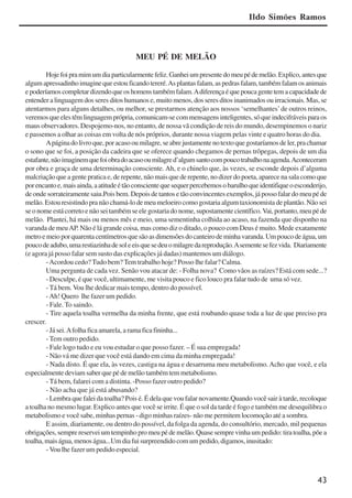 43
MEU PÉ DE MELÃO
Hojefoipramimumdiaparticularmentefeliz.Ganheiumpresentedomeupédemelão.Explico,antesque
algumapressadinhoimaginequeestouficandotereré.Asplantasfalam,aspedrasfalam,tambémfalamosanimais
epoderíamoscompletardizendoqueoshomenstambémfalam.Adiferençaéquepoucagentetemacapacidadede
entender a linguagem dos seres ditos humanos e, muito menos, dos seres ditos inanimados ou irracionais. Mas, se
atentarmos para alguns detalhes, ou melhor, se prestarmos atenção aos nossos ‘semelhantes’de outros reinos,
veremosqueelestêmlinguagemprópria,comunicam-secommensagensinteligentes,sóqueindecifráveisparaos
maus observadores. Despojemo-nos, no entanto, de nossa vã condição de reis do mundo, desempinemos o nariz
e passemos a olhar as coisas em volta de nós próprios, durante nossa viagem pelas vinte e quatro horas do dia.
Apáginadolivroque,poracasooumilagre,seabrejustamentenotextoquegostaríamosdeler,prachamar
o sono que se foi, a posição da cadeira que se oferece quando chegamos de pernas trôpegas, depois de um dia
estafante,nãoimaginemquefoiobradoacasooumilagred’algumsantocompoucotrabalhonaagenda.Aconteceram
por obra e graça de uma determinação consciente. Ah, e o chinelo que, às vezes, se esconde depois d’alguma
malcriação que a gente pratica e, de repente, não mais que de repente, no dizer do poeta, aparece na sala como que
porencantoe,maisainda,aatitudeétãoconscientequesequerpercebemosobarulhoqueidentifiqueoesconderijo,
de onde sorrateiramente saiu.Pois bem. Depois de tantos e tão convincentes exemplos, já posso falar do meu pé de
melão. Estou resistindo pra não chamá-lo de meu meloeiro como gostaria algum taxionomista de plantão. Não sei
seonomeestácorretoenãoseitambémseelegostariadonome,supostamentecientífico.Vai,portanto,meupéde
melão. Plantei, há mais ou menos mês e meio, uma sementinha colhida ao acaso, na fazenda que disponho na
varanda de meuAP. Não é lá grande coisa, mas como diz o ditado, o pouco com Deus é muito. Mede exatamente
metroemeioporquarentacentímetrosquesãoasdimensõesdocanteirodeminhavaranda.Umpoucodeágua,um
poucodeadubo,umarestiazinhadesoleeisquesedeuomilagredareprodução.Asementesefezvida. Diariamente
(e agora já posso falar sem susto das explicações já dadas) mantemos um diálogo.
-Acordou cedo? Tudo bem? Tem trabalho hoje? Posso lhe falar? Calma.
Uma pergunta de cada vez. Senão vou atacar de: - Folha nova? Como vãos as raízes? Está com sede...?
- Desculpe, é que você, ultimamente, me visita pouco e fico louco pra falar tudo de uma só vez.
- Tá bem. Vou lhe dedicar mais tempo, dentro do possível.
-Ah! Quero lhe fazer um pedido.
- Fale. To saindo.
- Tire aquela toalha vermelha da minha frente, que está roubando quase toda a luz de que preciso pra
crescer.
- Já sei.Afolha fica amarela, a rama fica fininha...
- Tem outro pedido.
- Fale logo tudo e eu vou estudar o que posso fazer. – É sua empregada!
- Não vá me dizer que você está dando em cima da minha empregada!
- Nada disto. É que ela, às vezes, castiga na água e desarruma meu metabolismo. Acho que você, e ela
especialmente deviam saber que pé de melão também tem metabolismo.
- Tá bem, falarei com a distinta. -Posso fazer outro pedido?
- Não acha que já está abusando?
- Lembra que falei da toalha? Pois é. É dela que vou falar novamente.Quando você sair à tarde, recoloque
a toalha no mesmo lugar. Explico antes que você se irrite. É que o sol da tarde é fogo e também me desequilibra o
metabolismo e você sabe, minhas pernas - digo minhas raízes- não me permitem locomoção até a sombra.
E assim, diariamente, ou dentro do possível, da folga da agenda, do consultório, mercado, mil pequenas
obrigações, sempre reservei um tempinho pro meu pé de melão. Quase sempre vinha um pedido: tira toalha, põe a
toalha,maiságua,menoságua...Umdiafuisurpreendidocomumpedido,digamos,inusitado:
- Vou lhe fazer um pedido especial.
Ildo Simões Ramos
x jornada - anais_21x297_136p.pmd 10/9/2009, 14:0843
 