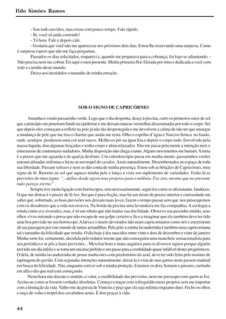 44
- Sou todo ouvidos, mas estou com pouco tempo. Fale rápido.
- Ih, você só anda correndo!
- Tá bem. Fale e depois cale.
- Gostaria que você não me aparecesse nos próximos dois dias. Estou lhe reservando uma surpresa. Como
é surpresa espero que não me faça perguntas.
Passados os dias solicitados, reapareci e, quando me preparava para a cobrança, foi logo se adiantando: -
Não precisa nem me cobrar. Eis aqui o meu presente. Minha primeira flor. Gerada por mim e dedicada a você com
todo o carinho deste mundo.
Deixo aos incrédulos o tamanho de minha emoção.
SOB O SIGNO DE CAPRICÓRNIO
Amanhecivendopassarinhoverde.Logoqueodiadesponta,desçoàpiscina,curtoosprimeirosraiosdesol
queaprincípiomepenetramfundonaepidermeemedeixammarcasvermelhasdisseminadasportodoocorpo.Sei
que depois eles começam a refletir na pele já não tão desprotegida e me devolvem a calma de não ter que amargar
a mudança de pele que me tira o charme que ainda me resta. Olho o espelho d’água e Narciso brinca no fundo,
onde .azulejos produzem uma cor azul suave. Molho os pés na água fria e depois o corpo todo. Envolvido pela
massa líquida, dou algumas braçadas e tenho corpo e alma relaxados. Não me passa pela mente a intenção nem o
entusiasmodecontumazesnadadores.Minhadisposiçãonãochegaatanto.Algunsmovimentosmebastam.Ameta
é o prazer que me aguarda e do qual já desfruto. Um caleidoscópio passa em minha mente: passarinhos verdes
entoam afinadas sinfonias e há no ar um tropel de cavalos.Azuis naturalmente. Desembestados no espaço de toda
sua liberdade. Passam velozes e nem se dão conta de minha presença. Estou sob as bênçãos de Capricórnio, meu
signo de fé. Retorno ao sol que aquece minha pele e lanço a vista em suplemento de variedades. Estão lá as
previsões do meu signo: “...define desde agora teus projetos para o milênio. Faz isto, mesmo que no presente
tudo pareça eterno” .
Sempretivemuitaligaçãocomhoróscopos,semnecessariamente,seguí-loscomoosaficionadas fanáticos.
O que me distrai é o prazer de lê-los. Sei que é pura ficção, mas há um misto de prazer interior e curiosidade em
saber que, sobretudo, as boas previsões nos deixam mais leves, fazem o tempo passar sem que nos preocupemos
com os dissabores que a vida nos reserva. Na borda da piscina uma lavandeira me faz companhia.Azoologia a
rotula como ave tiranídea, mas, é só um rótulo que não traduz sua docilidade. Observo seu passinho miúdo, seus
olhos vivos mirando a presa que não escapa de seu golpe certeiro e fico a imaginar que ela também deve ter tido
umaboaprevisãonoseuhoróscopo.Alarvaeoinsetodevoradosnãoeramcapricornianoscomonóseencerraram
alisuapassagemporestemundodetantasarmadilhas.Pelojeitoaminhalavanderinhaétambémumacapricorniana
tal o tamanho da felicidade que irradia. O dia hoje é dos nascidos entre vinte e dois de dezembro e vinte de janeiro
Minha sorte foi, certamente, decidida pelo redator insone que não conseguira uma manchete sensacionalista para
seu periódico e se pôs a fazer previsões... Mesclou bons e maus augúrios para os diversos signos porque alguém
terátidoumdiainfelizesetornaumencaixeperfeitoeumpassoparaacredulidadequaseinfalíveldestesprognósticos.
O dela, de minha lavandeirinha de penas multicores com predomínio do azul, deve ter sido feito pelo instinto de
rapinagem do gavião. Com segundas intenções naturalmente: deixá-la à vista de suas garras neste passeio matinal
em busca da felicidade. Não, enquanto estiver sob a minha proteção. Estamos os dois, homem e pássaro, curtindo
em alfa o dia que mal está começando.
Nesta hora não discuto o sentido, o valor, a credibilidade das previsões, nem me preocupo com quem as fez.
Aceito-as como se fossem verdades absolutas. Começo a traçar com sofreguidão meus projetos sem me importar
comalimitaçãodavida.Valho-medapoesiadeViníciusepeçoqueelasejainfinitaenquantodure.Fechoosolhos
e ouço de volta o tropel dos cavalinhos azuis. E dou graças à vida.
Ildo Simões Ramos
x jornada - anais_21x297_136p.pmd 10/9/2009, 14:0844
 
