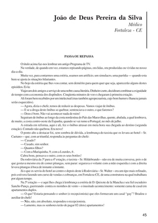 45
João de Deus Pereira da Silva
Médico
Fortaleza - CE
PASSAOU REPASSA
O titulo acima faz-nos lembrar um antigo Programa deTV.
Na verdade, de quando em vez, estamos repisando páginas, ora lidas, ora produzidas ou vividas no nosso
dia-a-dia.
Muita vez, para contarmos uma estória, usamos um artifício, um simulacro, uma paródia — quando esta
bem se ajusta às situações hilariantes.
No bojo da estória que lhes vou contar, sem demérito para quem quer que seja, aparecerão alguns destes
episódios.Ei-la:
Viajavamdoisamigosaserviçodeumanobrecausaliterária.Dinheirocurto,decidiramcombinaraexiguidade
do tempo com a economia dos dispêndios. Cinqüenta minutos de voo e chegaram à primeira estação.
Aliforambemrecebidosporumintelectual(mastambémagropecuarista,cujobomhumorelhanezajamais
serão esquecidos).
—Agora, dizia o chefe, temos de reduzir as despesas. Vamos viajar de ônibus.
— E se a droga deste ônibus se quebrar, sentenciava o outro, o que faremos?
— Deus é bom. Não vai acontecer nada de ruim!
SeguiramdeônibusaolongodacostanordestinadoPaísdasMaravilhas,quente,abafada,aquallembrava,
de muito, a costa centro-oeste da Espanha, quando se vai rumo a Portugal, no mês de julho.
A estrada em reforma, aqui e ali, fez o ônibus atrasar em meia hora sua chegada ao destino (segunda
estação). Contudo não quebrou. Era novo!
O ponto alto a destacar foi, sem sombra de dúvida, a lembrança do taxista que os levara ao hotel – Sr.
Caetano— que, com ar triunfal, respondia às perguntas do chefe:
— Casado?
— Casado, sim senhor.
—Quantosfilhos?
— Com a Mariquinha, 9; com a Lourdes, 6 .
Cabra bom, pensava o outro, com os seus botões!
Da rodoviária da 3ª para a 4ª estação, o taxista – Sr. Hildebrando – não era de muita conversa, pois o de
que gostava mesmo era de comer pitangas, sem parar: segurava o volante com a mão esquerda e com a direita
levava pitangas à boca de instante a instante.
Já o que os serviu do hotel ao centro e depois deste à Rodoviária – Sr.Walter – era um tipo mais refinado,
pois estivera fazendo um curso de vendas e cobranças, em Fortaleza-CE, de uma construtora na qual trabalhara
poralgumtempo.
Na 5ª estação — e aqui lhes chega à lembrança a estória de D. Quixote de la Mancha e seu fiel escudeiro
Sancho Pança, guerreando contra os moinhos de vento – o inusitado acontecimento: somente cama de casal em
apartamentosduplos.
— O que? Estaria pensando o senhor (o recepcionista) que eles formavam um casal “gay”? Bradou o
auxiliardochefe!
— Não, não, em absoluto, respondeu o recepcionista.
— Lamento, mas os senhores terão de pagar 02 (dois) apartamentos!
x jornada - anais_21x297_136p.pmd 10/9/2009, 14:0845
 
