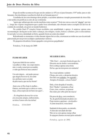 46
FLOR-MULHER
À procura febril do teu sorriso
vasculhei co’olhar teu corpo inteiro;
não o vendo, tomei por escondido
ovultoquefloriunomeucanteiro!
Um mês depois... até podes pensar:
quealegriafoirever-te,foisentir
teu perfume suave a exalar
da pele macia, que me faz fremir!
Antes eras só flor, hoje és mulher...
Ontem, um botão que se abria ao vento,
hoje, a fina expressão do bem-me-quer!...
...E a fragrância da rosa fez-se tua
em crescente arrepio, embora lento,
no leito d’amor sob a luz da lua!
Fortaleza, 07/04/2009
MULHER E DIVA
“Oh, Céus!... sou mais bonita do que ela...”
Disseste-me de chofre e sem modéstia.
De ti conheço apenas uma réstia
De luz, que me tem posto em sentinela!
Teu visual ardente e sedutor
Chega, por certo, a despertar desejos
Envoltos em cuidados, em segredos...
Arrepios d’emoção...coisas d’amor!
Dela, a foto despida d’ousadia...
Deti“flashes”constantesafixar
Cores, tons, sorrisos, ao pousar
Das mãos por sobre pele tão macia!
Ela posa de diva, com constância;
Tu, de gata hormonada em pleno cio:
Fogo morno a queimar – em desafio–
Acarneinsaciável,vorazânsia!
Suplantá-la bem podes, eu entendo.
A mim não será dado duvidar
Não sei se com apenas meigo olhar
Se apagam chamas em meu peito ardendo!
Fortaleza, agosto de 2002.
O que de melhor aconteceu foi que um dos andares (o 10º) era só para fumantes. O 9º andar, para os não
fumantes. Isto desobrigou o auxiliar do chefe de ser fumante passivo!
À tardinha de um certo domingo deste périplo, o sacerdote adentrou o templo paramentado de róseo-lilás
e não tardou em justificar as cores de sua vestimenta:
“quero que saibam que não sou tão machista como se pensa”!Vesti-me com as cores da “alegria”, por isto
(... longe dos viajores imaginarem que o padre fosse afeminado, não obstante tantos exemplos de desvios de
conduta da sociedade, em geral, no mundo hodierno).
No estádio final (5ª estação) foram recebidos com amabilidade e apreço. A surpresa: apenas uma
recomendação: desfaçam-se dos anéis e alianças, dos relógios, óculos, bolsas e celulares, pois os descuidistas
levam tudo. Levem a identidade no bolso, quando forem ao centro da cidade!
Relembrando os momentos vividos durante alguns breves dias, retornaram ao ninho nas asas da amizade
patrocinada por um jovem esculápio e parlamentar valoroso.
Os pequenos dissabores foram apagados com gostosas gargalhadas!
Fortaleza, 31 de março de 2009
João de Deus Pereira da Silva
x jornada - anais_21x297_136p.pmd 10/9/2009, 14:0846
 