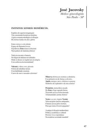 47
José Jucovsky
Médico ginecologista
São Paulo - SP
INFINITOS SONHOS HOMÉRICOS.
Espíritosdesuperiorimaginação
Vãoconstruindohoméricashistórias:
Agreco-romanamitológicacivilização
De eternas lendas de arte e glória
Entre a terra e o céu silente,
Espaçodeflutuanteleveza,
O poderoso Zeus reinava reluzente
Numpaláciodefantásticabeleza!
Tudo era encanto e fantasia
Nofulgordediáfanastrivialidades
Onde os deuses se regalavam em alegria
Comambrosiadaimortalidade!
Vulcano, o deus coxo, possuía
O dom de trabalhar metais
Comhabilidadeconstruía
Carros de ouro e moradas celestiais!
Minerva ofertou aos mortais a sabedoria
E ao primeiro rei deAtenas a oliveira...
Apolo carrega o arco, a beleza e a poesia
Símbolos do esplendor e da seta certeira!
Prometeu, numa tática ousada
De Zeus o fogo sagrado furtou
Trazendo acesa a tocha dourada
Àhumanidadecarenteofertou!
Vesta e as seis virgens Vestais
Velavampelaslareirasantiquadas,
Chamas acesas pelos mortais,
Para que nunca fossem apagadas!
Aantigacivilizaçãomediterrânea
Política,econômicaecultural
Persiste viva e espontânea
Na moderna sociedade mundial!
x jornada - anais_21x297_136p.pmd 10/9/2009, 14:0847
 