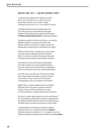48
José Jucovsky
QUEM SOU EU? – QUEM SOMOS NÓS?
A trajetória dos milhões do H. Sapiens nascidos
Sob o mesmo Sol festivo no vendaval da sorte
Ou do baço olhar do escravo labor sofrido
Alinham os genes do seu “eu” com os DNA consorte.
A linhagem direta de nossos antepassados traz
Em cada um de nós crucial adormecido legado
Estruturahelicoidaldegenearepetirfecundoloquaz
O último gradual degrau final do longínquo passado?
Compostos químicos de base e de ácidos a se catalisar
Moldamunidadesessenciaisnohorizontevital
Fileirasexternasenvolvendoocomplexomolecular
Organizaçãocoreográficadavidahumanaemespiral.
Filhos nos idos tempos vagando neste vasto oceano
Avançamséculosaperpetuargenéticoitinerário
Decisivo alvorecer a repetir em cada parto humano
Oespaçotempocerebralevolutivamentevisionário.
Um homem se torna outro homem redesenhado
No ventre materno em sua descendente primazia
E mesmo antes de nascer recita ditoso recapitulando
Umavezeufuipeixe,agorasouamáximahierarquia.
Um bebê nasce sem saber um só fonema articulado
Nem sequer balbuciar mamãe se não for ensinado
Seu cérebro é como se fosse um CD intocado
Alma apagada se ficasse do grupo social isolado.
Hábeis mãos e cérebro moldam luzes na escuridão
Momento crítico de talentos capaz de controlar
O fogo e fazer a pedra lascada entrar em ação
E na Zona de Broca o milagre da fala se fazer anunciar.
Por acaso, estamos aqui segundo o universo darwiniano?
E só nós podemos refletir sobre tal relativa singularidade...
Jánafuturistafábulaproféticacriadanomundohuxleyano
Os bebês de proveta nascem sob rigorosa seletividade.
Abioengenhariaemfascinantesclonagensenaltecer
Significa tentar criar o Super-homem em evolução?
Contudooscilaçõesdaalmado“eu”emcognitivoconviver
Mantémimensurávelenredocérebro-menteemíntima criação!
x jornada - anais_21x297_136p.pmd 10/9/2009, 14:0848
 