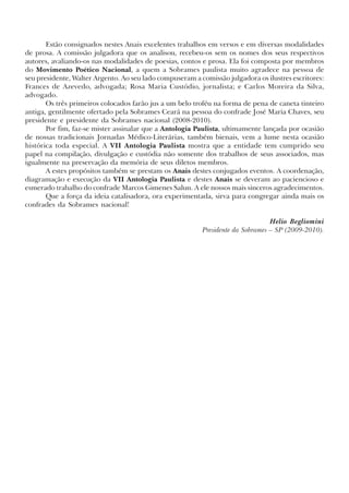 Estão consignados nestes Anais excelentes trabalhos em versos e em diversas modalidades
de prosa. A comissão julgadora que os analisou, recebeu-os sem os nomes dos seus respectivos
autores, avaliando-os nas modalidades de poesias, contos e prosa. Ela foi composta por membros
do Movimento Poético Nacional, a quem a Sobrames paulista muito agradece na pessoa de
seu presidente, Walter Argento. Ao seu lado compuseram a comissão julgadora os ilustres escritores:
Frances de Azevedo, advogada; Rosa Maria Custódio, jornalista; e Carlos Moreira da Silva,
advogado.
Os três primeiros colocados farão jus a um belo troféu na forma de pena de caneta tinteiro
antiga, gentilmente ofertado pela Sobrames Ceará na pessoa do confrade José Maria Chaves, seu
presidente e presidente da Sobrames nacional (2008-2010).
Por fim, faz-se mister assinalar que a Antologia Paulista, ultimamente lançada por ocasião
de nossas tradicionais Jornadas Médico-Literárias, também bienais, vem a lume nesta ocasião
histórica toda especial. A VII Antologia Paulista mostra que a entidade tem cumprido seu
papel na compilação, divulgação e custódia não somente dos trabalhos de seus associados, mas
igualmente na preservação da memória de seus diletos membros.
A estes propósitos também se prestam os Anais destes conjugados eventos. A coordenação,
diagramação e execução da VII Antologia Paulista e destes Anais se deveram ao paciencioso e
esmerado trabalho do confrade Marcos Gimenes Salun. A ele nossos mais sinceros agradecimentos.
Que a força da ideia catalisadora, ora experimentada, sirva para congregar ainda mais os
confrades da Sobrames nacional!
Helio Begliomini
Presidente da Sobrames – SP (2009-2010).
x jornada - anais_21x297_136p.pmd 10/9/2009, 14:084
 