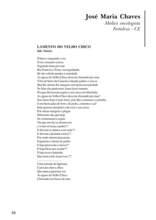 50
José Maria Chaves
Médico oncologista
Fortaleza - CE
LAMENTO DO VELHO CHICO
Ildo Simões
O barco singrando o rio
O rio cortando a terra
Seguindolentopromar
RioFranciscoTriste;envergonhado.
De tão sofrido perdeu a santidade
As águas do Velho Chico descem chorando pro mar.
Vêm da Serra da Canastra rolando galhos e seixos
Que lhe atiram das margens sem pena nem piedade
Sefalarelaspudessem,iriamfazerromaria
Pra que deixassem seguir o seu curso em liberdade.
As águas do Velho Chico descem chorando pro mar!
Seu choro hoje é mais triste, pois lhes cortaram o caminho.
Com barricadas de ferro, de pedra, cimento e cal!
Inda querem atropelar e desviar o seu curso
Por outras margens e plagas
Diferentes das que hoje
Se costumaram a seguir
Vai que um dia se aborrecem
e viram só lama e pedra!!!
E deixam os ímpios com sede!!!
E deixam calcinada a terra!!!
Por onde outrora passaram
Fagueiras e cheias de garbo.
E haja procissão e missa!!!
E haja Deus nos acuda!!!
E haja reza e ladainha
Que nem estão aí pra isso.!!!
...............................
Umatorrentedelágrimas,
Cairá dos duros olhos
Quenuncaquiseramver
As águas doVelho Chico
Chorando em busca do mar.
x jornada - anais_21x297_136p.pmd 10/9/2009, 14:0850
 