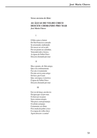 51
Versos em torno do Mote:
AS ÁGUAS DO VELHO CHICO
DESCEM CHORANDO PRO MAR
José Maria Chaves
I
O Ildo canta o clamor
Do São Francisco cansado
Se arrastando, maltratado
Do nascer ao sol se pôr.
Por seu pranto ao caminhar,
Vencendo todo o fuxico,
As águas doVelho Chico
Descem chorando pro mar
II
Mas o pranto, oh Ildo amigo,
Queoriocontinuamente
Faz cair, é exatamente
Por não servir como artigo
De luxo, pro Ceará
Que, sem água, é estorrico.
E águas do Velho Chico
Descem chorando pro mar
III
Em vez de lenço, um desvio
Da água que vai pro mar,
O choro já vai parar
Sem o menor arrepio.
Não pisco, nem pestanejo.
O sofrido sertanejo
Certamentevaivibrar,
Pois muda de pobre a rico
E as águas do velho chico
Agora descem a cantar!
José Maria Chaves
x jornada - anais_21x297_136p.pmd 10/9/2009, 14:0851
 