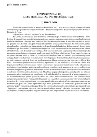 52
REMINISCÊNCIAS III
MEUS PERSONAGENS INESQUECÍVEIS (cont.)
II) TIO OLÍVIO
Jámereferiemoutrainstância,aotratardeReminiscências(1),acercadepersonagensinesquecíveismeus,
quando criança, época na qual vivi em minha terra – São João do Jaguaribe – bucólico lugarejo, então distrito de
Limoeiro do Norte.
Hoje,estareifocalizando“tioOlívio”e seu“JuvêncioPaula”.
Tio Olívio, na verdade não tinha parentesco nenhum comigo, afora ser casado com “tia Odete”, prima
legitimadomeupai.Mas,comoditoanteriormente,nós,meninos,tratávamosquasetodososmaisligadosanossa
família, e mais idosos, como tios.Tio Olívio era o único barbeiro da vilazinha e, se mais tinha não parecia, beirava
os quarenta anos. Homem forte, pele branca sensivelmente tostada pela inclemência dos raios solares, cabelo
alourado e olhos verdes, hoje me faz caracterizá-lo descendente de holandês (em décima geração). Sempre muito
sorridente, o que demonstrava continuamente em paz com a vida, todas as manhãs, mal o sol despontava, lá ia ele
abrir a barbearia a fim de atender a sua clientela, isto é, todos os moradores sanjoanenses. Paciência tinha pra dar
eemprestar,comodiziamseguidamenteaquelesquecom otioOlívioserelacionavam.Dentreosseusfreguesesse
encontrava o senhor Juvêncio Paula. Ele, já ultrapassando os oitenta anos, se constituía pessoa muito importante
do lugar. Poder-se-ia dizer rico, ou melhor, muito rico. Proprietário de muitas terras, homem de bem, pecuarista e
agricultor, era uma espécie de figura patriarcal, com muitos filhos e muitos netos (até bisnetos) e residia no Sitio
Lima, distante seis quilômetros da sede distrital.Apenas uma vez por mês ia a São João cortar o cabelo. Bem
trajado, montando um belíssimo cavalo branco, com os arreios impecavelmente colocados, bridão reluzente, sela
deabalargaecourofiníssimo,sentava-seconfortavelmente,poisafizera acolchoadacomcaronaecoxim.Espetáculo
realmenteinesquecível!,pareciaumpríncipe,queaoinvésdecoroatinhaàcabeçaumchapéudemassaRamenzoni
o qual muito bem lhe assentava. Com uma certa dificuldade se apeava do imponente animal, porém não faltavam
pessoas educadas e prestimosas que o auxiliavam na descida. Depois de se aprumar e de se bem compor nas peças
da indumentária (calça, paletó, gravata borboleta em camisa imaculadamente branca com colarinho duro),
cumprimentavaospresentes.Faziaquestãodeaguardarsuavez,emboratodososqueseencontravamnabarbearia,
como sinal de evidente respeito, fizesse empenho, por deixá-lo passar a frente. Cerimoniosamente saudava o seu
barbeiro o que, para o tio Olívio, representava algo muito gratificante. Seu Juvêncio era, por assim dizer, um
excelente“papo”.Numatarde,aodesapeardocavalo,comentouhilariamente:emvozaltaaosqueocircundavam:
“Quero saber com quem eu vou cortar o cabelo, quando Olívio morrer”. Ninguém, obviamente, riu de forma
desrespeitosa, diante da conjectura d’aquele homem que tinha, seguramente, o dobro da idade do seu barbeiro.
José Maria Chaves
x jornada - anais_21x297_136p.pmd 10/9/2009, 14:0852
 