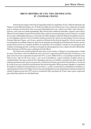 53
BREVE HISTÓRIA DE UMA VIDA DIGNIFICANTE:
Dª. CLEOMAR CHAVES
Dona Cleomar chegou à São João do Jaguaribe mal havia completado 18 anos. Filha de Simonides das
Chagas e Leonor Maia das Chagas, era a 2ª de 06 (seis) filhos do casal. Dona Leonor, com a viagem do seu marido
para os seringais da Amazônia, lutou com muita dificuldade para criar e educar seus filhos, todos menores e,
inclusive,comamaisnovaaindaengatinhando.Mas,DonaLeonor,mulherdemuitafibra,coragemeamoraDeus,
filha do CoronelAntônio Joaquim Ferreira Maia (hoje, nome de uma das principais ruas de Limoeiro), escondeu
dosseuspaisadificuldadequepassava.Assimqueseusfilhosatingiamaidadedeobtençãodosprópriosrecursos,
se viam obrigados a deixar o convívio familiar e partiam em busca de vitórias em outras plagas. Foi, dest’arte que
Cleomar Maia das Chagas, com 18 anos, aportou no Distrito de São João de Jaguaribe, a fim de assumir uma
escolaprimáriadoacanhadovilarejodeentão.Emalichegando,porbeneplácitodaParóquiadeLimoeiro,mesmo
porque Dona Leonor era a zeladora da Matriz do município, ficou residindo, sozinha, na casa paroquial, pois
somente, um domingo por mês, se deslocava um padre da sede paroquial (no caso, o depois elevado a Monsenhor,
Otávio Santiago) ao Distrito, para a celebração da Santa Missa.
Emsendoassim,aprofessorinhaCleomar,umavezporsemana,seobrigavairaoaçougueparaacompra
de carne. Exercendo o oficio de talhador de carne, ali estava o rapaz pelo qual Cleomar logo se afeiçoou e, com
pouco mais de um ano, exatamente em janeiro de 1937, se casou. Milton Chaves, o seu príncipe encantado, ficara
órfão de pai e mãe aos 09 (nove) anos, e, por via de conseqüência, a pouca instrução recebida carecia ser
complementada. Sua esposa, além de fiel companheira, passava a ser também, sua professora. Belo exemplo de
união que permaneceu por mais de sessenta anos.AProfessora Cleomar, agora dona Cleomar Chaves, fez da sala
devisitasdasuacasaasededaEscolaElementarSãoJoãodoJaguaribe.Mesmogestante,trabalhavaoexpediente
da manhã no cuidado do ensino primário de seus alunos, e, a tarde, se transformava em habilidosa confeiteira, se
especializandoembolosLuizFelipeeSouzaLeão,paraatendimentodeumaclientelajápreviamenteacertada.Em
outubro d’aquele mesmo ano (1937) nascia o seu primeiro filho, que depois de 70 anos, aqui e agora se apresenta
para relatar-lhes parte de sua vida dignificante.
José Maria Chaves
x jornada - anais_21x297_136p.pmd 10/9/2009, 14:0853
 