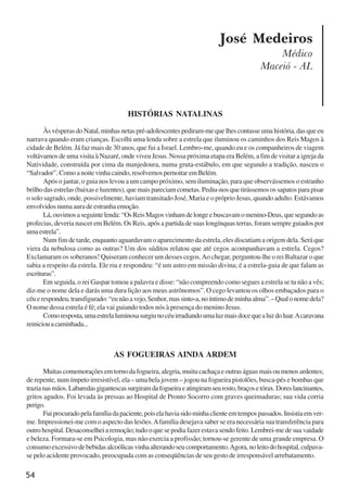 54
José Medeiros
Médico
Maceió - AL
AS FOGUEIRAS AINDA ARDEM
Muitascomemoraçõesemtornodafogueira,alegria,muitacachaçaeoutraságuasmaisoumenosardentes;
de repente, num ímpeto irresistível, ela – uma bela jovem – jogou na fogueira pistolões, busca-pés e bombas que
trazianasmãos.Labaredasgigantescassurgiramdafogueiraeatingiramseurosto,braçosetórax.Doreslancinantes,
gritos agudos. Foi levada às pressas ao Hospital de Pronto Socorro com graves queimaduras; sua vida corria
perigo.
Fuiprocuradopelafamíliadapaciente,poiselahaviasidominhaclienteemtempospassados.Insistiaemver-
me. Impressionei-me com o aspecto das lesões.Afamília desejava saber se era necessária sua transferência para
outrohospital.Desaconselheiaremoção;tudooquesepodiafazerestavasendofeito.Lembrei-medesuavaidade
e beleza. Formara-se em Psicologia, mas não exercia a profissão; tornou-se gerente de uma grande empresa. O
consumoexcessivodebebidasalcoólicasvinhaalterandoseucomportamento.Agora,noleitodohospital,culpava-
se pelo acidente provocado, preocupada com as conseqüências de seu gesto de irresponsável arrebatamento.
HISTÓRIAS NATALINAS
ÀsvésperasdoNatal,minhasnetaspré-adolescentespediram-mequelhescontasseumahistória,dasqueeu
narrava quando eram crianças. Escolhi uma lenda sobre a estrela que iluminou os caminhos dos Reis Magos à
cidade de Belém. Já faz mais de 30 anos, que fui a Israel. Lembro-me, quando eu e os companheiros de viagem
voltávamos de uma visita à Nazaré, onde viveu Jesus. Nossa próxima etapa era Belém, a fim de visitar a igreja da
Natividade, construída por cima da manjedoura, numa gruta-estábulo, em que segundo a tradição, nasceu o
“Salvador”.Comoanoitevinhacaindo,resolvemospernoitaremBelém.
Após o jantar, o guia nos levou a um campo próximo, sem iluminação, para que observássemos o estranho
brilho das estrelas (baixas e luzentes), que mais pareciam cometas. Pediu-nos que tirássemos os sapatos para pisar
o solo sagrado, onde, possivelmente, haviam transitado José, Maria e o próprio Jesus, quando adulto. Estávamos
envolvidos numa aura de estranha emoção.
Lá,ouvimosaseguintelenda:“OsReisMagosvinhamdelongeebuscavamomenino-Deus,quesegundoas
profecias, deveria nascer em Belém. Os Reis, após a partida de suas longínquas terras, foram sempre guiados por
umaestrela”.
Num fim de tarde, enquanto aguardavam o aparecimento da estrela, eles discutiam a origem dela. Será que
viera da nebulosa como as outras? Um dos súditos relatou que até cegos acompanhavam a estrela. Cegos?
Exclamaram os soberanos! Quiseram conhecer um desses cegos.Ao chegar, perguntou-lhe o rei Baltazar o que
sabia a respeito da estrela. Ele riu e respondeu: “é um astro em missão divina; é a estrela-guia de que falam as
escrituras”.
Em seguida, o rei Gaspar tomou a palavra e disse: “não compreendo como segues a estrela se tu não a vês;
diz-me o nome dela e darás uma dura lição aos meus astrônomos”. O cego levantou os olhos embaçados para o
céuerespondeu,transfigurado:“eunãoavejo,Senhor,massinto-a,noíntimodeminhaalma”.–Qualonomedela?
O nome dessa estrela é fé; ela vai guiando todos nós à presença do menino Jesus.
Comoresposta,umaestrelaluminosasurgiunocéuirradiandoumaluzmaisdocequealuzdoluar.Acaravana
reiniciouacaminhada...
x jornada - anais_21x297_136p.pmd 10/9/2009, 14:0854
 