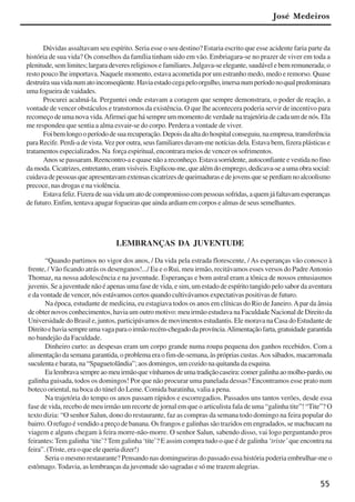55
José Medeiros
Dúvidas assaltavam seu espírito. Seria esse o seu destino? Estaria escrito que esse acidente faria parte da
história de sua vida? Os conselhos da família tinham sido em vão. Embriagara-se no prazer de viver em toda a
plenitude, sem limites; largara deveres religiosos e familiares. Julgava-se elegante, saudável e bem remunerada; o
resto pouco lhe importava. Naquele momento, estava acometida por um estranho medo, medo e remorso. Quase
destruírasuavidanumatoinconseqüente.Haviaestadocegapeloorgulho,imersanumperíodonoqualpredominara
umafogueiradevaidades.
Procurei acalmá-la. Perguntei onde estavam a coragem que sempre demonstrara, o poder de reação, a
vontade de vencer obstáculos e transtornos da existência. O que lhe acontecera poderia servir de incentivo para
recomeço de uma nova vida.Afirmei que há sempre um momento de verdade na trajetória de cada um de nós. Ela
me respondeu que sentia a alma esvair-se do corpo. Perdera a vontade de viver.
Foibemlongooperíododesuarecuperação.Depoisdaaltadohospitalconseguiu,naempresa,transferência
para Recife. Perdi-a de vista.Vez por outra, seus familiares davam-me notícias dela. Estava bem, fizera plásticas e
tratamentos especializados. Na força espiritual, encontrara meios de vencer os sofrimentos.
Anossepassaram.Reencontro-aequasenãoareconheço.Estavasorridente,autoconfianteevestidanofino
damoda.Cicatrizes,entretanto,eramvisíveis.Explicou-me,quealémdoemprego,dedicava-seaumaobrasocial:
cuidavadepessoasqueapresentavamextensascicatrizesdequeimadurasedejovensqueseperdiamnoalcoolismo
precoce, nas drogas e na violência.
Estavafeliz.Fizeradesuavidaumatodecompromissocompessoassofridas,aquemjáfaltavamesperanças
de futuro. Enfim, tentava apagar fogueiras que ainda ardiam em corpos e almas de seus semelhantes.
LEMBRANÇAS DA JUVENTUDE
“Quando partimos no vigor dos anos, / Da vida pela estrada florescente, / As esperanças vão conosco à
frente, / Vão ficando atrás os desenganos!.../ Eu e o Rui, meu irmão, recitávamos esses versos do PadreAntonio
Thomaz, na nossa adolescência e na juventude. Esperanças e bom astral eram a tônica de nossos entusiasmos
juvenis. Se a juventude não é apenas uma fase de vida, e sim, um estado de espírito tangido pelo sabor da aventura
e da vontade de vencer, nós estávamos certos quando cultivávamos expectativas positivas de futuro.
Na época, estudante de medicina, eu estagiava todos os anos em clínicas do Rio de Janeiro.Apar da ânsia
de obter novos conhecimentos, havia um outro motivo: meu irmão estudava na Faculdade Nacional de Direito da
Universidade do Brasil e, juntos, participávamos de movimentos estudantis. Ele morava na Casa do Estudante de
Direitoehaviasempreumavagaparaoirmãorecém-chegadodaprovíncia.Alimentaçãofarta,gratuidadegarantida
no bandejão da Faculdade.
Dinheiro curto: as despesas eram um corpo grande numa roupa pequena dos ganhos recebidos. Com a
alimentação da semana garantida, o problema era o fim-de-semana, às próprias custas.Aos sábados, macarronada
suculenta e barata, na “Spaguetolândia”; aos domingos, um cozido na quitanda da esquina.
Eulembravasempreaomeuirmãoquevínhamosdeumatradiçãocaseira:comergalinhaaomolho-pardo,ou
galinha guisada, todos os domingos! Por que não procurar uma panelada dessas? Encontramos esse prato num
boteco oriental, na boca do túnel do Leme. Comida baratinha, valia a pena.
Na trajetória do tempo os anos passam rápidos e escorregadios. Passados uns tantos verões, desde essa
fase de vida, recebo de meu irmão um recorte de jornal em que o articulista fala de uma “galinha tite”! “Tite”? O
texto dizia: “O senhor Salun, dono do restaurante, faz as compras da semana todo domingo na feira popular do
bairro. O refugo é vendido a preço de banana. Os frangos e galinhas são trazidos em engradados, se machucam na
viagem e alguns chegam à feira morre-não-morre. O senhor Salun, sabendo disso, vai logo perguntando pros
feirantes:Tem galinha ‘tite’? Tem galinha ‘tite’? E assim compra tudo o que é de galinha ‘triste’ que encontra na
feira”. (Triste, era o que ele queria dizer!)
Seria o mesmo restaurante? Pensando nas domingueiras do passado essa história poderia embrulhar-me o
estômago. Todavia, as lembranças da juventude são sagradas e só me trazem alegrias.
x jornada - anais_21x297_136p.pmd 10/9/2009, 14:0855
 