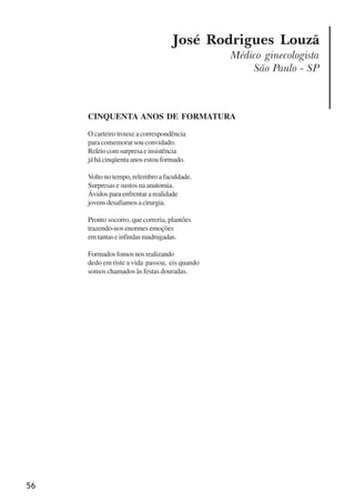 56
José Rodrigues Louzã
Médico ginecologista
São Paulo - SP
CINQUENTA ANOS DE FORMATURA
O carteiro trouxe a correspondência
para comemorar sou convidado.
Releiocomsurpresaeinsistência
já há cinqüenta anos estou formado.
Volto no tempo, relembro a faculdade.
Surpresas e sustos na anatomia.
Ávidos para enfrentar a realidade
jovensdesafiamosacirurgia.
Pronto socorro, que correria, plantões
trazendo-nos enormes emoções
emtantaseinfindasmadrugadas.
Formadosfomosnosrealizando
dedo em riste a vida passou, eis quando
somos chamados às festas douradas.
x jornada - anais_21x297_136p.pmd 10/9/2009, 14:0856
 