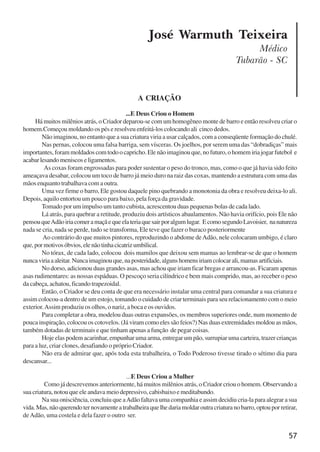 57
José Warmuth Teixeira
Médico
Tubarão - SC
A CRIAÇÃO
...E Deus Criou o Homem
Há muitos milênios atrás, o Criador deparou-se com um homogêneo monte de barro e então resolveu criar o
homem.Começou moldando os pés e resolveu enfeitá-los colocando ali cinco dedos.
Não imaginou, no entanto que a sua criatura viria a usar calçados, com a conseqüente formação do chulé.
Nas pernas, colocou uma falsa barriga, sem vísceras. Os joelhos, por serem uma das “dobradiças” mais
importantes, foram moldados com todo o capricho. Ele não imaginou que, no futuro, o homem iria jogar futebol e
acabarlesandomeniscoseligamentos.
As coxas foram engrossadas para poder sustentar o peso do tronco, mas, como o que já havia sido feito
ameaçava desabar, colocou um toco de barro já meio duro na raiz das coxas, mantendo a estrutura com uma das
mãos enquanto trabalhava com a outra.
Uma vez firme o barro, Ele gostou daquele pino quebrando a monotonia da obra e resolveu deixa-lo ali.
Depois, aquilo entortou um pouco para baixo, pela força da gravidade.
Tomado por um impulso um tanto cubista, acrescentou duas pequenas bolas de cada lado.
Lá atrás, para quebrar a retitude, produziu dois artísticos abaulamentos. Não havia orifício, pois Ele não
pensouqueAdãoiriacomeramaçãequeelateriaquesairporalgumlugar. EcomosegundoLavoisier, nanatureza
nada se cria, nada se perde, tudo se transforma, Ele teve que fazer o buraco posteriormente
Ao contrário do que muitos pintores, reproduzindo o abdome deAdão, nele colocaram umbigo, é claro
que,pormotivosóbvios,elenãotinhacicatrizumbilical.
No tórax, de cada lado, colocou dois mamilos que deixou sem mamas ao lembrar-se de que o homem
nuncaviriaaaleitar.Nuncaimaginouque,naposteridade,algunshomensiriamcolocarali,mamasartificiais.
No dorso, adicionou duas grandes asas, mas achou que iriam ficar bregas e arrancou-as. Ficaram apenas
asas rudimentares: as nossas espáduas. O pescoço seria cilíndrico e bem mais comprido, mas, ao receber o peso
da cabeça, achatou, ficando trapezoidal.
Então, o Criador se deu conta de que era necessário instalar uma central para comandar a sua criatura e
assim colocou-a dentro de um estojo, tomando o cuidado de criar terminais para seu relacionamento com o meio
exterior.Assim produziu os olhos, o nariz, a boca e os ouvidos.
Para completar a obra, modelou duas outras expansões, os membros superiores onde, num momento de
pouca inspiração, colocou os cotovelos. (Já viram como eles são feios?) Nas duas extremidades moldou as mãos,
também dotadas de terminais e que tinham apenas a função de pegar coisas.
Hoje elas podem acarinhar, empunhar uma arma, entregar um pão, surrupiar uma carteira, trazer crianças
para a luz, criar clones, desafiando o próprio Criador.
Não era de admirar que, após toda esta trabalheira, o Todo Poderoso tivesse tirado o sétimo dia para
descansar...
...E Deus Criou a Mulher
Como já descrevemos anteriormente, há muitos milênios atrás, o Criador criou o homem. Observando a
sua criatura, notou que ele andava meio depressivo, cabisbaixo e meditabundo.
Na sua onisciência, concluiu que aAdão faltava uma companhia e assim decidiu cria-la para alegrar a sua
vida.Mas,nãoquerendoternovamenteatrabalheiraquelhedariamoldaroutracriaturanobarro,optouporretirar,
deAdão, uma costela e dela fazer o outro ser.
x jornada - anais_21x297_136p.pmd 10/9/2009, 14:0857
 