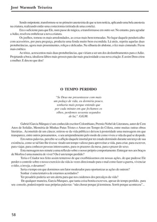 58
José Warmuth Teixeira
Sendoonipotente,transformou-senoprimeiroanestesistadequesetemnotícia,aplicandoumabelaanestesia
na criatura, realizando então uma costectomia (retirada de uma costela).
EraosuficienteparaqueEle,numpassedemágica,atransformasseemoutroser.Noentanto,paraagradar
aAdão, resolveu embelezar a nova criatura.
Os joelhos, tornou-os mais arredondados, as coxas mais bem torneadas. No lugar daquele penduricalho
com acessórios, por pura preguiça, produziu uma fenda muito bem escondida. Lá atrás, repetiu aquelas duas
protuberâncias, agora mais proeminentes, roliças e delicadas. Na silhueta do abdome, o fez mais cinturado. Ficou
maisestético.
Ao tórax, acrescentou mais duas protuberâncias, que viriam a ser um dos deslumbramentos para oAdão.
Projetandoaboca,idealizoulábiosmaisgrossosparadarmaisgraciosidadeasuanovacriação.EassimDeuscriou
a mulher. E deu no que deu!
O TEMPO PERDIDO
“Se Deus me presenteasse com mais
um pedaço de vida, eu dormiria pouco,
sonharia mais porque entendo que
por cada minuto em que fechamos os
olhos, perdemos sessenta segundos
de luz”. G.G.M.
Gabriel Garcia Márquez é um conhecido escritor Colombiano, Premio Nobel de Literatura, autor de Cem
Anos de Solidão, Memória de Minhas Putas Tristes e Amor em Tempo do Cólera, entre muitas outras obras
literárias..Acometido de um câncer, retirou-se da vida pública e deixou à posteridade uma mensagem em que
transparece,entreoutrospensamentos, oseuarrependimentopelomododecomoviveuavidadaqualsedespede.
Em outras palavras, percebe-se a aflição daquele imortal por ter estado dormindo durante um terço de sua
existência, como se tal fato lhe tivesse tirado um tempo valioso para aproveitar a vida, para criar, para escrever,
para viajar, para conhecer pessoas interessantes, para os prazeres da mesa, para o prazer do sexo.
Estamensagemnosremeteaumareflexãosobreonossoprópriocomportamento:Entregar-nosaosbraços
de Morfeu é uma maneira de viver? Ou é um tempo perdido?
Teria o Criador nos feito assim temeroso de que exorbitássemos em nossas ações, de que pudesse Ele
perder o controle sobre o nosso exercício da vida às vezes direcionado para o mal como fazer a guerra, vivenciar
o ódio, a inveja, o desamor?
Seria o tempo em que dormimos um fator moderador para oportunizar as ações de outrem?
Sonhar é uma tentativa de estarmos acordados?
Ter pesadelo poderia ser um alerta para que nos cuidemos dos percalços da vida?
De qualquer maneira, Garcia Marques, que tanta coisa bonita escreveu, apesar do tempo perdido, para
seu consolo, poderá repetir suas próprias palavras: “não chorar porque já terminou. Sorrír porque aconteceu”...
x jornada - anais_21x297_136p.pmd 10/9/2009, 14:0858
 
