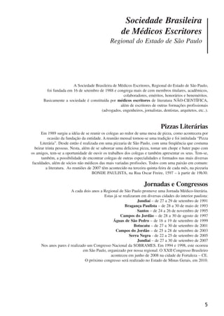 5
A Sociedade Brasileira de Médicos Escritores, Regional do Estado de São Paulo,
foi fundada em 16 de setembro de 1988 e congrega mais de cem membros titulares, acadêmicos,
colaboradores, eméritos, honorários e beneméritos.
Basicamente a sociedade é constituída por médicos escritores de literatura NÃO-CIENTÍFICA,
além de escritores de outras formações profissionais
(advogados, engenheiros, jornalistas, dentistas, arquitetos, etc..).
Pizzas Literárias
Em 1989 surgiu a idéia de se reunir os colegas ao redor de uma mesa de pizza, como acontecera por
ocasião da fundação da entidade. A reunião mensal tornou-se uma tradição e foi intitulada “Pizza
Literária”. Desde então é realizada em uma pizzaria de São Paulo, com uma freqüência que costuma
beirar trinta pessoas. Nesta, além de se saborear uma deliciosa pizza, tomar um chope e bater papo com
os amigos, tem-se a oportunidade de ouvir os trabalhos dos colegas e também apresentar os seus. Tem-se,
também, a possibilidade de encontrar colegas de outras especialidades e formados nas mais diversas
faculdades, além de sócios não médicos das mais variadas profissões. Todos com uma paixão em comum:
a literatura. As reuniões de 2007 têm acontecido na terceira quinta-feira de cada mês, na pizzaria
BONDE PAULISTA, na Rua Oscar Freire, 1597 – à partir de 19h30.
Jornadas e Congressos
A cada dois anos a Regional de São Paulo promove uma Jornada Médico-literária.
Estas já se realizaram em diversas cidades do interior paulista:
Jundiaí – de 27 a 29 de setembro de 1991
Bragança Paulista – de 28 a 30 de maio de 1993
Santos – de 24 a 26 de novembro de 1995
Campos do Jordão – de 28 a 30 de agosto de 1997
Águas de São Pedro – de 16 a 19 de setembro de 1999
Botucatu – de 27 a 30 de setembro de 2001
Campos do Jordão – de 25 a 28 de setembro de 2003
Serra Negra - de 22 a 25 de setembro de 2005
Jundiaí – de 27 a 30 de setembro de 2007
Nos anos pares é realizado um Congresso Nacional da SOBRAMES. Em 1994 e 1998, este ocorreu
em São Paulo, organizado por nossa regional. O XXII Congresso Brasileiro
aconteceu em junho de 2008 na cidade de Fortaleza – CE.
O próximo congresso será realizado no Estado de Minas Gerais, em 2010.
Sociedade Brasileira
de Médicos Escritores
Regional do Estado de São Paulo
x jornada - anais_21x297_136p.pmd 10/9/2009, 14:085
 