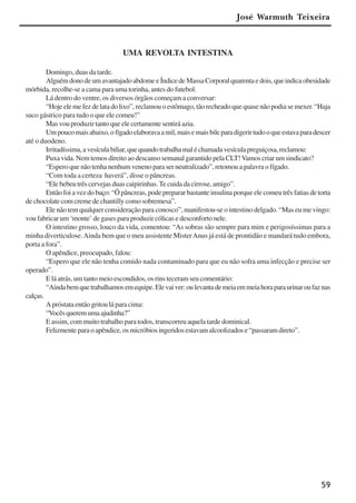 59
UMA REVOLTA INTESTINA
Domingo, duas da tarde.
AlguémdonodeumavantajadoabdomeeÍndicedeMassaCorporalquarentaedois,queindicaobesidade
mórbida, recolhe-se a cama para uma torinha, antes do futebol.
Lá dentro do ventre, os diversos órgãos começam a conversar:
“Hoje ele me fez de lata do lixo”, reclamou o estômago, tão recheado que quase não podia se mexer.“Haja
suco gástrico para tudo o que ele comeu!”
Mas vou produzir tanto que ele certamente sentirá azia.
Umpoucomaisabaixo,ofígadoelaboravaamil,maisemaisbileparadigerirtudooqueestavaparadescer
até o duodeno.
Irritadíssima,avesículabiliar,quequandotrabalhamaléchamadavesículapreguiçosa,reclamou:
Puxa vida. Nem temos direito ao descanso semanal garantido pela CLT!Vamos criar um sindicato?
“Espero que não tenha nenhum veneno para ser neutralizado”, retomou a palavra o fígado.
“Com toda a certeza haverá”, disse o pâncreas.
“Ele bebeu três cervejas duas caipirinhas.Te cuida da cirrose, amigo”.
Então foi a vez do baço: “Ô pâncreas, pode preparar bastante insulina porque ele comeu três fatias de torta
de chocolate com creme de chantilly como sobremesa”.
Ele não tem qualquer consideração para conosco”, manifestou-se o intestino delgado. “Mas eu me vingo:
vou fabricar um ‘monte’ de gases para produzir cólicas e desconforto nele.
O intestino grosso, louco da vida, comentou: “As sobras são sempre para mim e perigosíssimas para a
minha diverticulose.Ainda bem que o meu assistente MisterAnus já está de prontidão e mandará tudo embora,
porta a fora”.
O apêndice, preocupado, falou:
“Espero que ele não tenha comido nada contaminado para que eu não sofra uma infecção e precise ser
operado”.
E lá atrás, um tanto meio escondidos, os rins teceram seu comentário:
“Aindabemquetrabalhamosemequipe.Elevaiver:oulevantademeiaemmeiahoraparaurinaroufaznas
calças.
A próstata então gritou lá para cima:
“Vocêsqueremumaajudinha?”
E assim, com muito trabalho para todos, transcorreu aquela tarde dominical.
Felizmente para o apêndice, os micróbios ingeridos estavam alcoolizados e “passaram direto”.
José Warmuth Teixeira
x jornada - anais_21x297_136p.pmd 10/9/2009, 14:0859
 