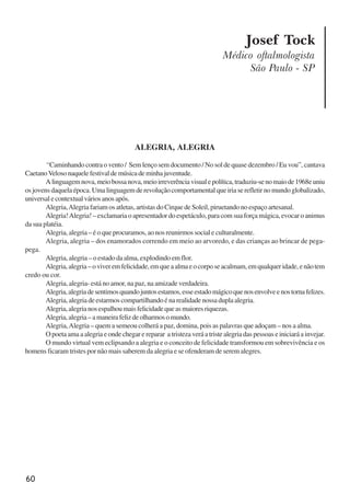 60
Josef Tock
Médico oftalmologista
São Paulo - SP
ALEGRIA, ALEGRIA
“Caminhando contra o vento / Sem lenço sem documento / No sol de quase dezembro / Eu vou”, cantava
CaetanoVelosonaquelefestivaldemúsicademinhajuventude.
Alinguagemnova,meiobossanova,meioirreverênciavisualepolítica,traduziu-senomaiode1968euniu
os jovens daquela época. Uma linguagem de revolução comportamental que iria se refletir no mundo globalizado,
universalecontextualváriosanosapós.
Alegria,Alegria fariam os atletas, artistas do Cirque de Soleil, piruetando no espaço artesanal.
Alegria!Alegria! – exclamaria o apresentador do espetáculo, para com sua força mágica, evocar o animus
da sua platéia.
Alegria, alegria – é o que procuramos, ao nos reunirmos social e culturalmente.
Alegria, alegria – dos enamorados correndo em meio ao arvoredo, e das crianças ao brincar de pega-
pega.
Alegria, alegria – o estado da alma, explodindo em flor.
Alegria,alegria–oviveremfelicidade,emqueaalmaeocorposeacalmam,emqualqueridade,enãotem
credo ou cor.
Alegria, alegria- está no amor, na paz, na amizade verdadeira.
Alegria,alegriadesentimosquandojuntosestamos,esseestadomágicoquenosenvolveenostornafelizes.
Alegria, alegria de estarmos compartilhando é na realidade nossa dupla alegria.
Alegria,alegrianosespalhoumaisfelicidadequeasmaioresriquezas.
Alegria,alegria–amaneirafelizdeolharmosomundo.
Alegria,Alegria – quem a semeou colherá a paz, domina, pois as palavras que adoçam – nos a alma.
O poeta ama a alegria e onde chegar e reparar a tristeza verá a triste alegria das pessoas e iniciará a invejar.
O mundo virtual vem eclipsando a alegria e o conceito de felicidade transformou em sobrevivência e os
homens ficaram tristes por não mais saberem da alegria e se ofenderam de serem alegres.
x jornada - anais_21x297_136p.pmd 10/9/2009, 14:0860
 