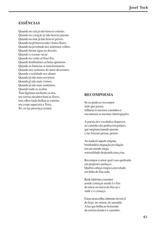 61
ESSÊNCIAS
Quando no céu já não houver estrelas.
Quando no coração já não houver paixão.
Quando no mar já não houver peixes.
Quandonaprimaveranãovirmosflores.
Quandonajuventudenossentirmosvelhos.
Quando brotar água no deserto.
Quando o oceano secar.
Quando no verão só fizer frio.
Quando lembrarmos as belas quimeras.
Quando as fantasias se transformarem.
Quando nos sentimos do amor descrentes.
Quando a realidade nos abater.
Quando já não mais ouvirmos.
Quando já não mais virmos.
Quando já não mais sentirmos.
Quando tudo se acabar.
Tuaslágrimasencherãoosrios,
teu sorriso desabrochará as flores,
teus olhos farão brilhar as estrelas,
teu corpo aquecerá a Terra.
Só, só tua presença restará.
RECOMPOESIA
Se eu pudesse recompor
tudo que passei,
trilhariaosmesmoscaminhose
encontrariaasmesmasinterrogações.
A poesia dos vocabulos dispersos
ao caminho das pedras irregulares,
quesurgiramtransitivamente
e me fizeram pensar, pensar.
Aotraduziraqueleenigma,
bombardeio,migração,revolução
emummundomega
sensualidade despojado,nua,crua.
Recompor o amor qual vaso quebrado
em pequenos pedaços.
Quebra cabeça mágico,enovelado
emlinhadefinaseda.
Rede,labirinto,correntes
aonde começar aonde é o fim
doinicioouiniciodofimouo
onde é o começo.
Estounestatrilha,labirintoinvisível
do hoje, do ontem, do amanhã.
Aluzquebrilhanohorizonte
da estreita fenda é o caminho.
Josef Tock
x jornada - anais_21x297_136p.pmd 10/9/2009, 14:0861
 