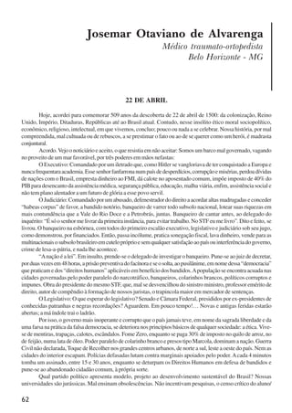 62
Josemar Otaviano de Alvarenga
Médico traumato-ortopedista
Belo Horizonte - MG
22 DE ABRIL
Hoje, acordei para comemorar 509 anos da descoberta de 22 de abril de 1500: da colonização, Reino
Unido, Império, Ditaduras, Repúblicas até ao Brasil atual. Contudo, nesse insólito ético moral sociopolítico,
econômico, religioso, intelectual, em que vivemos, concluo; pouco ou nada a se celebrar. Nossa história, por mal
compreendida, mal cultuada ou de rebuscos, a se prestimar o fato ou ao de se querer como um herói, é madrasta
conjuntural.
Acordo.Vejoonoticiárioeaceito,oqueresistiaemnãoaceitar:Somosumbarcomalgovernado,vagando
no proveito de um mar favorável, por três poderes em mãos nefastas:
O Executivo: Comandado por um iletrado que, como Hitler se vangloriava de ter conquistado a Europa e
nuncafrequentaraacademia.Essesenhorfanfarronanumpaísdedesperdícios,corrupçãoemisérias,perdoadívidas
de nações com o Brasil, empresta dinheiro ao FMI, dá calote no aposentado comum, impõe imposto de 40% do
PIB para desencanto da assistência médica, segurança pública, educação, malha viária, enfim, assistência social e
não tem plano alentador a um futuro de glória a esse povo servil.
OJudiciário:Comandadoporumabusado,defenestradordodireitoaacordaraltasmadrugadaseconceder
“habeas corpus” de favor, a bandido notório, banqueiro de varrer todo subsolo nacional, lotear suas riquezas em
mais contundência que a Vale do Rio Doce e a Petrobrás, juntas. Banqueiro de cantar antes, ao delegado do
inquérito:“Ésóosenhormelivrardaprimeirainstância,paraevitartrabalho.NoSTFeumelivro”.Ditoefeito, se
livrou. O banqueiro na esbórnea, com todos do primeiro escalão executivo, legislativo e judiciário sob seu jugo,
como demonstrou, por financiados. Então, passa incólume, pratica sonegação fiscal, lava dinheiro, vende para as
multinacionaisosubsolobrasileiroemcutelopróprioesemqualquersatisfaçãoaopaísouinterferênciadogoverno,
crime de lesa-a-pátria, e nada lhe acontece.
“Anação é a lei”. Em insulto, prende-se o delegado de investigar o banqueiro. Pune-se ao juiz de decretar,
porduasvezesem48horas,aprisãopreventivadofacínoraeseosolta,aopusilânime,emnomedessa“democracia”
que praticam e dos “direitos humanos” aplicáveis em benefício dos bandidos.Apopulação se encontra acuada nas
cidades governadas pelo poder paralelo do narcotráfico, banqueiros, colarinhos brancos, políticos corruptos e
impunes. Obra do presidente do mesmo STF, que, mal se desvencilhou do sinistro ministro, professor emérito de
direito, autor de compêndio à formação de nossos juristas, o trapincola maior em mercador de sentenças.
O Legislativo: O que esperar do legislativo? Senado e Câmara Federal, presididos por ex-presidentes de
conhecidas patranhas e negras recordações? Aguardem. Em pouco tempo!… Novas e antigas feridas estarão
abertas; a má índole trai o ladrão.
Por isso, o governo mais inoperante e corrupto que o país jamais teve, em nome da sagrada liberdade e da
uma farsa na prática da falsa democracia, se deteriora nos princípios básicos de qualquer sociedade: a ética.Vive-
se de mentiras, trapaças, calotes, escândalos. Fome Zero, enquanto se paga 30% de imposto no quilo de arroz, no
de feijão, numa lata de óleo. Poder paralelo de colarinho branco e presos tipo Marcola, dominam a nação. Guerra
Civil não declarada, Toque de Recolher nos grandes centros urbanos, de norte a sul, leste a oeste do país. Nem as
cidades do interior escapam. Polícias defasadas lutam contra marginais apoiados pelo poder.Acada 4 minutos
tomba um assinado, entre 15 e 30 anos, enquanto se deturpam os Direitos Humanos em defesa de bandidos e
pune-se ao abandonado cidadão comum, à própria sorte.
Qual partido político apresenta modelo, projeto ao desenvolvimento sustentável do Brasil? Nossas
universidades são jurássicas. Mal ensinam obsolescências. Não incentivam pesquisas, o censo crítico do aluno/
x jornada - anais_21x297_136p.pmd 10/9/2009, 14:0862
 