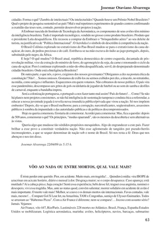 63
cidadão. Forma o quê? Zumbis de intelectuais? Ou intelectuóides? Quando houve um Prêmio Nobel Brasileiro?
Qualoprojetodepesquisasustentávelaopaís?Malemalrepetimosexperimentosdegrandescentrosconfirmando
a exatidão das teses sem, contudo, permitir desenvolver projetos à nação.
AEmbraernascidadoInstitutodeTecnologiadaAeronáutica,oscomponentesdeseusaviõestêmmínimo
da inteligência brasileira.Tudo é importado tecnológico, vendido no grosso como produto brasileiro. Produto que
o presidente Lula desqualificou. Ele recusou a comprar da Embraer o “brinquedinho aéreo” ao seu deleite de
turista, na justificativa de “Política Internacional”. OAerolula é o símbolo do descrédito à competência da nação.
O Brasil Colônia explorado no estrativismo do Pau-Brasil mudou-se para o extrativismo da cana-de-
açúcar, do ouro, de pedras preciosas e do café. Estribava-se na mão escrava do índio ao jugo português, depois,
substituídopelonegro,daÁfrica.
E hoje? O quê mudou? O Brasil atual, república democrática de centro esquerda, decantada de pós-
revolução militar, vive da extração do minério de ferro, do agronegócio da soja, da carne e retomando o ciclo da
cana-de-açúcar. Pior é continuar explorando a mão-de-obra desqualificada, servil, do despreparado denominado
cidadãobrasileiro.OndeestáaInteligênciaBrasileira?
De outra parte, o que nós, o povo, exigimos dos nossos governantes? Obrigamos a eles na postura ética da
constituição?Não!…Somosomissos.Gostamosdeexibi-losousermosexibidosporeles,atiracolo,noretratinho,
na mídia, como amigos e influentes. Esquecemos em quem votamos. Não cobramos do nosso político. O país vira
essepandemônio,descompassoaosgritosdegolsouidolatriadejogadordefutebolouaosomdosambaedesfiles
de carnaval, enquanto a bandalha impera.
Será a colonização portuguesa, o português a nos fazer tanto mal assim? País do futuro!… Como? Se não
há planos nem projetos consistentes, se não há inteligência de sustentação tampouco conduta ética a referendar, a
educar a nossa juventude jogada à revelia nessa imundícia público/privada que virou a nação. Só nos impõem
embustes! Depois, diz-se que o Brasil melhorou; para a corrupção, narcotraficantes, seqüestradores, assassinos
públicos à sombra da impunidade e das autoridades públicas e de políticos descompromissados.
Hoje eu queria comemora. Gostaria de comemorar.Acordei para comemorar. Mas, fica a questão: depois
de509anos,comemoraroquê?Osprincípios,“modusopaerandi”,sãoosmesmosdadescobertaesemalternativas
àsvistas.
Queria algo que mudasse tão sórdidos propósitos mesquinhos.Algo de engrandecer a este país. Fazer
brilhar a esse povo a constituir verdadeira nação. Não esse aglomerado de tangidos por pseudo-heróis
inconseqüentes, a que se sequer denominar de nação sob o nome de Brasil. Só nos resta a fé: Deus que nos
abençoe e nos tire disso.
Josemar Alvarenga 22/04/09 às 5:15 h.
VÔO AO NADA OU ENTRE MORTOS, QUAL VALE MAIS?
Étristeperderentequerido.Pior,emacidente.Muitomais,emtragédia!…Quindimàmídia:viraIBOPEde
azucrinar em acicate horário, diário e mensal à dor. Desgraça maior; se o corpo desaparece. Caso apareça; está
mutilado?Aí a cabeça pira e, haja coração! Senti essa experiência; bebi desse fel, traguei essa angústia, ruminei o
desespero, vivi essa tragédia. Mas, ante ao status quod, convém salientar; morrer solidário em acidente de avião é
maisimportante.Omortovalemais! Melhor,seanaveeosdemaismortossãointernacionais.Favascontadas,vale
mais,mesmo!…CompareGolXLearJet,naAmazônia,TAMxCongonhas,sumiçodeUlyssesGuimarães.Todos
se arrastam ao “Habemus Pizza”. Com aAir France é diferente; nem se compara!… Jocoso com assunto sério?
Jamais.Vejamos:
Air France, vôo 447, Rio/Paris. Lastimáveis 228 mortes noAtlântico. Brasil, França, Espanha Estados
Unidos se mobilizaram. Logística aeronáutica, marinha: aviões, helicópteros, navios, barcaças, submarino
Josemar Otaviano Alvarenga
x jornada - anais_21x297_136p.pmd 10/9/2009, 14:0863
 