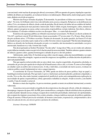 64
Josemar Otaviano Alvarenga
convencionalemini-nucleardeprospecçãoabissal,ecossonares,GPSemaparatosdeguerra,tripulaçõesespeciais:
milhõesdedólaresaosinsepultos,aoesclarecertécnicoeàsindenizações.Muitatarefa,muitotempogastoemuito
mais,dinheiroenvolvidononegócio.
Ministro das ForçasArmadas dá palpite. É desmentido.Ao presidente só faltou seu costumeiro: “Eu não
sabia”. No resto, foi brilhante entrevista e não defendeu nem acusou a ninguém. Religiosos se desdobraram em
cultos.Civis,emminutosdesilêncio,desdearodadeporrinha,filadeloteria,deônibusatéaosestádiosdefutebol.
Amídia torra a paciência do mais paciente e interessado. Tudo é válido; resgate, homenagens, cultos, minutos de
silêncio,apurarepesquisarascausas,acharacaixa-preta,responsabilizar,corrigir,indenizar.Atoséticos,ciênciae
lei à cidadania. Civilizados solidários na dor e no desespero. Mas... e o outro lado da moeda?
Estatística da segurança pública ao obituário nacional por assassinatos. No Brasil, no dia do acidente do
Vôo 447, a perfazer cota de 50 mil óbitos/ano, foram assassinados 137 jovens entre 15 a 30 anos. Hoje, décimo
dia pós-acidente aéreo, 1370 óbitos ocorridos. Produto do desmando, do poder paralelo, da Guerra Civil não
declaradaemqueseencontraopaísenadasefazacoibir.Governoomissooupactuado?Nãoháoutrainterpretação.
Índices ao absurdo são facilmente alcançados no país e se mantêm, não incomodam às autoridades a ao povo
anestesiado; banalizou-se a vida.Amorte não é nada.
Não desrespeitando ao Senhor Presidente “Eu não sabia”. Longe disso! Mas, eu sei e todos nós sabemos
asprovidênciastomadascontraessaprevisível chacinaanualdanossamocidade.Tambémsabemos quantosminutos
de silêncio, quantos cultos, quantas homenagens e atitudes do povo e dos três poderes
Infelizmente, nadaéfeito.O Aerolulanavega sobreomardesangue,calmodasinsensibilidadese aosopro
dasmentiraseafagosdacorrupção, vagueiaaoremodocongressoenoequilíbrio,assólidasdecisõesdojudiciário e
aprovada popularidade.
Não que aquela essência tenha sido ou seja a ideal, mas, reações esquizóides, de paranóia calculada, os
comandos de governo pós-queda da revolução de 64 banalizaram a ética e daí, o civismo. É como se fora indigno
ao cidadão o país ou ambos não se merecessem.Avida, o indivíduo, a sociedade são meros acasos, eventuais no
contexto político social; fundamental no voto e a pagar impostos.
A constituinte de Ulysses Guimarães, de 1988, queda em defesa do preso político, hoje no papel, a
bandidagem institucionalizada. Pior que tudo é o povo e intelectuais aceitarem plácidos, perderam a dignidade, a
revolta.Vive-seoba,obaetudoénormal,compreensível,justificável,aceitosemcontrapartidanemexplicaçõesàs
necessidades de apurar, responsabilizar, cobrar, apresentar e trabalhar às soluções.Atudo se resolve, com futebol
e samba. Copa do mundo e carnaval.
Restam os sinais das tragédias.As provas mostram, quando se morre em acidente internacional, as mortes
valemmais.
Assassina a nossa juventude a tragédia do descompromisso da educação oficial, a falta de cidadania, o
desemprego,impostosdequase40%doPIB,jurosestratosféricos,corrupçãoefaltadereferênciaéticanoprimeiro
escalão do poder. Quando nossas crianças escapam desse morticínio premeditado, intelectual e de oportunidades,
não escapam dos impunes assassinatos frios a mãos armadas, crianças indefesas num país de políticos apátridas.
Chega de anomia. O Brasil precisa de seriedade, de homens conscientes, responsáveis, comprometidos e deve
estar em cada um de nós, nos nossos gestos e posturas do cotidiano.
Josemar Alvarenga 10/06/09
x jornada - anais_21x297_136p.pmd 10/9/2009, 14:0864
 