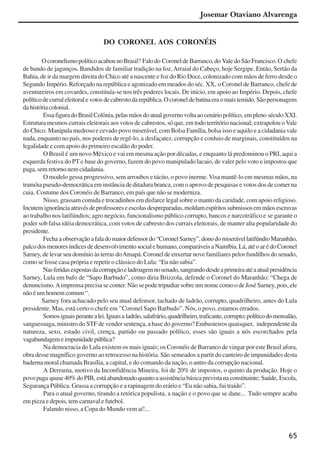 65
DO CORONEL AOS CORONÉIS
OcoronelismopolíticoacabounoBrasil? Falodo CoroneldeBarranco,do ValedoSãoFrancisco.O chefe
de bando de jagunços. Bandidos de familiar tradição na foz,Arraial do Cabeço, hoje Sergipe. Então, Sertão da
Bahia, de ir da margem direita do Chico até a nascente e foz do Rio Doce, colonizado com mãos de ferro desde o
Segundo Império. Reforçado na república e agonizado em meados do séc. XX, o Coronel de Barranco, chefe de
aventureiros em covardes, constituía-se nos três poderes locais. De início, em apoio ao Império. Depois, chefe
políticodecurraleleitoralevotosdecabrestodarepública.Ocoroneldebatinaeraomaistemido.Sãopersonagens
dahistóriacolonial.
EssafiguradoBrasilColônia,pelasmãosdoatualgovernovoltaaocenáriopolítico, empleno séculoXXI.
Estrutura mesmos currais eleitorais aos votos de cabrestos, só que, em todo território nacional; extrapolou oVale
do Chico. Manipula medroso e cevado povo miserável, com Bolsa Família, bolsa isso e aquilo e a cidadania vale
nada, enquanto no país, nos poderes de regê-lo, a desfaçatez, corrupção e conluio de marginais, constituídos na
legalidade e com apoio do primeiro escalão do poder.
O Brasil é um novo México e vai em mesma ação por décadas, e enquanto lá predominou o PRI, aqui a
esquerda festiva do PT e base do governo, fazem do povo manipulado lacaio, de valer pelo voto e impostos que
paga, sem retorno nem cidadania.
O modelo gessa progressivo, sem arroubos e tácito, o povo inerme. Visa mantê-lo em mesmas mãos, na
tramóia pseudo-democrática em instância de ditadura branca, com o aprovo de pesquisas e votos dos de comer na
cuia. Costume dos Coronéis de Barranco, em país que não se moderniza.
Nisso, grassam comida e trocadinhos em disfarce legal sobre o manto da caridade, com apoio religioso.
Incutemignorânciaatravésdeprofessoreseescolasdespreparadas,moldamespíritossubmissosemmãosescravas
ao trabalho nos latifúndios; agro negócio, funcionalismo público corrupto, bancos e narcotráfico e se garante o
poder sob falsa idéia democrática, com votos de cabresto dos currais eleitorais, de manter alta popularidade do
presidente.
Fecha aobservaçãoafaladomaiordefensordo“CoronelSarney”,donodomiserávellatifúndioMaranhão,
palcodosmenoresíndicesdedesenvolvimentosocialehumano,comparáveisaNamíbia.Lá,atéoarédoCoronel
Sarney, de levar seu domínio às terras doAmapá. Coronel de enxertar nove familiares pelos fundilhos do senado,
como se fosse casa própria e repetir o clássico do Lula: “Eu não sabia”.
Nasferidasexpostasdacorrupçãoeladroagemnosenado,sangrandodesdeaprimeiraatéaatualpresidência
Sarney, Lula em bafo de “Sapo Barbudo”, como diria Brizzola, defende o Coronel do Maranhão: “Chega de
denuncismo.Aimprensa precisa se conter. Não se pode tripudiar sobre um nome como o de José Sarney, pois, ele
nãoéumhomemcomum“.
Sarney fora achacado pelo seu atual defensor, tachado de ladrão, corrupto, quadrilheiro, antes do Lula
presidente. Mas, está certo o chefe em ”Coronel Sapo Barbudo”. Nós, o povo, estamos errados.
Somosiguaisperantealei.Iguaisa ladrão,salafrário,quadrilheiro,traficante,corrupto;políticodomensalão,
sanguessuga, ministro do STF de vender sentença, a base do governo? Embusteiros quaisquer, independente da
natureza, sexo, estado civil, crença, partido ou passado político, esses são iguais a nós escorchados pela
vagabundagemeimpunidadepública?
Na democracia do Lula existem os mais iguais; os Coronéis de Barranco de vingar por este Brasil afora,
obra desse magnífico governo ao retrocesso na história. São semeados a partit do canteiro de impunidades desta
baderna moral chamada Brasília, a capital, e do comando da nação, o antro da corrupção nacional.
A Derrama, motivo da Inconfidência Mineira, foi de 20% de impostos, o quinto da produção. Hoje o
povopaga quase40%doPIB, estáabandonadoquantoaassistênciabásicaprevistanaconstituinte; Saúde, Escola,
Segurança Pública. Grassa a corrupção e a rapinagem do erário e “Eu não sabia, fui traído”.
Para o atual governo, tirando a retórica populista, a nação e o povo que se dane... Tudo sempre acaba
em pizza e depois, tem carnaval e futebol.
Falando nisso, a Copa do Mundo vem aí!...
Josemar Otaviano Alvarenga
x jornada - anais_21x297_136p.pmd 10/9/2009, 14:0865
 