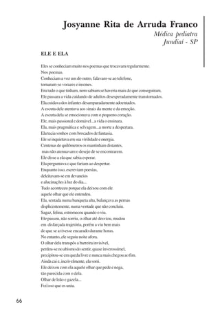 66
Josyanne Rita de Arruda Franco
Médica pediatra
Jundiaí - SP
ELE E ELA
Elesseconheciammuitonospoemasquetrocavamregularmente.
Nos poemas.
Conheciam a voz um do outro, falavam-se ao telefone,
tornaram-se vorazes e insones.
Era tudo o que tinham, nem sabiam se haveria mais do que conseguiram.
Ele passara a vida cuidando de adultos desesperadamente transtornados.
Ela cuidava dos infantes desamparadamente adoentados.
A escuta dele atentava aos sinais da mente e da emoção.
A escuta dela se emocionava com o pequeno coração.
Ele, mais passional e domável...a vida o ensinara.
Ela, mais pragmática e selvagem...a morte a despertara.
Ela tecia sonhos com brocados de fantasia.
Eleseinquietavaemsuavirilidadeeenergia.
Centenasdequilômetrososmantinhamdistantes,
mas não atenuavam o desejo de se encontrarem.
Ele disse a ela que sabia esperar.
Ela perguntava o que fariam ao despertar.
Enquantoisso,escreviampoesias,
deleitavam-seemdevaneios
e alucinações à luz do dia...
Tudo aconteceu porque ela deixou com ele
aquele olhar que ele entendeu.
Ela, sentada numa banqueta alta, balançava as pernas
displicentemente,numavontadequenãoconcluiu.
Sagaz,felina,estremeceuquandooviu.
Ele passou, não sorriu, o olhar até desviou, mudou
em disfarçada trajetória, porém a viu bem mais
do que se a tivesse encarado durante horas.
No entanto, ele seguiu noite afora.
O olhar dela transpôs a barreira invisível,
perdeu-se no abismo do sentir, quase inverossímel,
precipitou-se em queda livre e nunca mais chegou ao fim.
Aindacaie,incrivelmente,elasorri.
Ele deixou com ela aquele olhar que pede e nega,
tão parecida com o dela.
Olhar de leão e gazela...
Foi isso que os uniu.
x jornada - anais_21x297_136p.pmd 10/9/2009, 14:0866
 