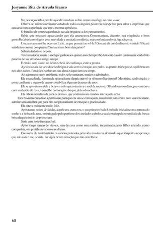 68
No pescoço exibia pérolas que davam duas voltas como um afago no colo suave.
Olhava-se,satisfeitacomoresultado,detodososângulospossíveisnoespelho,parasaberaimpressãoque
causaria com a aparência que em si mesma apreciava.
O barulho de vozes tagarelando na sala resgatou-a dos pensamentos.
Sabia que estavam aguardando que ela aparecesse.Comentariam, decerto, sua elegãncia e bom
gosto.Receberia os elogios com suavidade e ensaiada modéstia, mas profunda euforia.Agradeceria.
Um pensamento lhe ocorreu.E ele...o que pensará ao vê-la? Gostará da cor do discreto vestido? Ficará
satisfeitocomsuacompanhia?Seriaeleumbomdançarino?
Saberia tudo isso depois.
Teveumaideia:usariaoanelqueganhouaosquinzeanos.Semprelhedeusorteeassimcontinuariasendo.Não
poderia deixar de lado o antigo amigo.
E então, com o anel no dedo e cheia de confiança, estava pronta.
Ajeitou a saia do vestido e se dirigiu à sala com o coração aos pulos; as pernas trôpegas se equilibravam
nos altos saltos. Emoções banhavam sua alma e aqueciam seu corpo.
Ao adentrar o outro ambiente, todos se levantaram, mudos e admirados.
Ela estava linda, iluminada pela radiante alegria que só se vê num olhar juvenil. Mas tinha, na distinção, o
porte confiante e seguro de quem contabiliza algumas dezenas de anos.
Ele se aproximou dela e beijou a mão que ostentava o anel de menina. Olhando-a nos olhos, presenteou-a
com um botão de rosa, vermelho como a paixão que já desabrochava.
Ela olhou meio tímida para os demais, que continuavam calados ante aquela cena.
Eleshaviamconcedidoapermissãoparaqueelasaíssecomaquelecavalheiro;satisfeitoscomsuafelicidade,
admiravam a mulher que para eles surgira radiante de emoção e graciosidade.
Elaestavarealmentemuitofeliz.
Apóstantasnoitesjávividas,aqueleera,outravez,oseuprimeirobaile.Umbaileiniciadocomaternurado
sonho e a beleza da rosa, embriagado pelo perfume dos anelados cabelos e acalentado pela serenidade da fresca
brisadaqueleiníciodeprimavera.
Seriaumanoiteinesquecível.
Após longo tempo de viuvez, saiu de casa como uma rainha, incentivada pelos filhos e tendo, como
companhia,umgentileatenciosocavalheiro.
Comoela,eletambémtinhaoscabelosprateadospelavida,mastrazia,dentrodoaquecidopeito,aesperança
que não cala e não desiste, no vigor de um coração que não envelhece.
Josyanne Rita de Arruda Franco
x jornada - anais_21x297_136p.pmd 10/9/2009, 14:0868
 